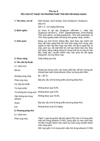 Phụ lục 9
YÊU CẦU KỸ THUẬT VÀ PHƢƠNG PHÁP THỬ ĐỐI VỚI NHỰA GAIAC
1. Tên khác, chỉ số Gôm Guaiac, Gum Guaiac, Gum Guaiacum, Guaiacum
INS 314
ADI = 0 - 2,5 mg/kg thể trọng
2. Định nghĩa Là nhựa từ gỗ cây Guajacum officinale L., hoặc cây
Guajacum sanctum L., (Fam. Zygophyllaceae), chứa khoảng
70% acid alpha- và beta-guaiaconic, 10% acid guaiaretic và
15% nhựa guaiac beta và lượng nhỏ guaiac vàng, vanilin...
3. Cảm quan Dạng cục kích thước không đều, kèm theo các mảnh mô
thực vật hoặc dạng khối lớn hình tròn hoặc hình trứng, bên
ngoài có màu nâu đen hoặc nâu sẫm, khi để ra ngoài lâu có
màu xanh lục, bề mặt khối khi nứt tạo thành khe như thủy
tinh bóng, dạng miếng mỏng thì trong suốt và có màu từ nâu
đến vàng nâu, chuyển thành màu nâu olive khi để ngoài
không khí. Có mùi thơm nhẹ.
4. Chức năng Chất chống oxy hóa
5. Yêu cầu kỹ thuật
5.1. Định tính
Độ tan Không tan trong nước, tan trong chất béo, dễ tan nhưng tan
không hoàn toàn trong ethanol, ether và dung dịch kiềm.
Khoảng nóng chảy 85 – 90 o
C.
Phản ứng màu Đạt yêu cầu (mô tả trong phần phương pháp thử).
5.2. Độ tinh khiết
Tro toàn phần Không được quá 5,0%.
Tro không tan trong acid Không được quá 2,0%.
Cặn không tan trong
ethanol
Không được quá 15,0%.
Rosin Đạt yêu cầu (mô tả trong phần phương pháp thử).
Chì Không được quá 2,0 mg/kg.
6. Phƣơng pháp thử
6.1. Định tính
Phản ứng màu Thêm 1 giọt dung dịch sắt (III) clorid (TS) vào 5 ml dung dịch
mẫu thử trong ethanol (1/100). Dung dịch có màu xanh lam
Và dần chuyển thành màu xanh lục cuối cùng chuyển thành
màu vàng xanh.
Hỗn hợp gồm 5 ml dung dịch mẫu thử trong ethanol (1/100)
 