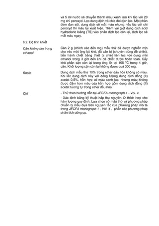 và 5 ml nước sẽ chuyển thành màu xanh lam khi lắc với 20
mg chì peroxyd. Lọc dung dịch và chia đôi dịch lọc. Một phần
đem đun sôi, dung dịch sẽ mất màu nhưng nếu lắc với chì
peroxyd thì màu lại xuất hiện. Thêm vài giọt dung dịch acid
hydrocloric loãng (TS) vào phần dịch lọc còn lại, dịch lọc sẽ
mất màu ngay.
6.2. Độ tinh khiết
Cặn không tan trong
ethanol
Cân 2 g (chính xác đến mg) mẫu thử đã được nghiền mịn
cho vào một ống lót khô, đã cân bì (chuyên dùng để chiết),
tiến hành chiết bằng thiết bị chiết liên tục với dung môi
ethanol trong 3 giờ đến khi đã chiết được hoàn toàn. Sấy
khô phần cặn còn lại trong ống lót tại 105 o
C trong 4 giờ,
cân. Khối lượng cặn còn lại không được quá 300 mg.
Rosin Dung dịch mẫu thử 10% trong ether dầu hỏa không có màu.
Khi lắc dung dịch này với đồng lượng dung dịch đồng (II)
acetat 0,5%, hỗn hợp có màu xanh lục, nhưng màu không
được đậm hơn màu của hỗn hợp gồm dung dịch đồng (II)
acetat tương tự trong ether dầu hỏa.
Chì - Thử theo hướng dẫn tại JECFA monograph 1 - Vol. 4.
- Xác định bằng kỹ thuật hấp thụ nguyên tử thích hợp cho
hàm lượng quy định. Lựa chọn cỡ mẫu thử và phương pháp
chuẩn bị mẫu dựa trên nguyên tắc của phương pháp mô tả
trong JECFA monograph 1 - Vol. 4 - phần các phương pháp
phân tích công cụ.
 