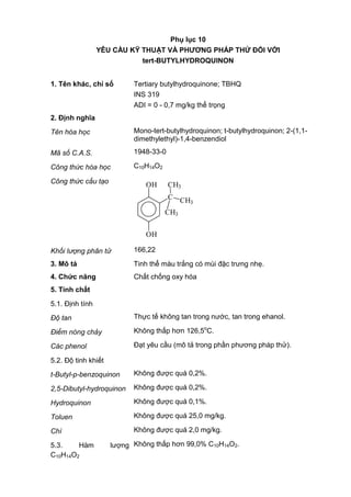 Phụ lục 10
YÊU CẦU KỸ THUẬT VÀ PHƢƠNG PHÁP THỬ ĐỐI VỚI
tert-BUTYLHYDROQUINON
1. Tên khác, chỉ số Tertiary butylhydroquinone; TBHQ
INS 319
ADI = 0 - 0,7 mg/kg thể trọng
2. Định nghĩa
Tên hóa học Mono-tert-butylhydroquinon; t-butylhydroquinon; 2-(1,1-
dimethylethyl)-1,4-benzendiol
Mã số C.A.S. 1948-33-0
Công thức hóa học C10H14O2
Công thức cấu tạo OH
OH
C
CH3
CH3
CH3
Khối lượng phân tử 166,22
3. Mô tả Tinh thể màu trắng có mùi đặc trưng nhẹ.
4. Chức năng Chất chống oxy hóa
5. Tính chất
5.1. Định tính
Độ tan Thực tế không tan trong nước, tan trong ehanol.
Điểm nóng chảy Không thấp hơn 126,5o
C.
Các phenol Đạt yêu cầu (mô tả trong phần phương pháp thử).
5.2. Độ tinh khiết
t-Butyl-p-benzoquinon Không được quá 0,2%.
2,5-Dibutyl-hydroquinon Không được quá 0,2%.
Hydroquinon Không được quá 0,1%.
Toluen Không được quá 25,0 mg/kg.
Chì Không được quá 2,0 mg/kg.
5.3. Hàm lượng
C10H14O2
Không thấp hơn 99,0% C10H14O2.
 