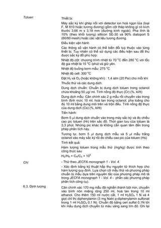 Toluen Thiết bị:
Máy sắc ký khí ghép nối với detector ion hoá ngọn lửa (loại
F, M 810 hoặc tương đương) gồm cột thép không gỉ có kích
thước 3,66 m x 3,18 mm (đường kính ngoài). Pha tĩnh là
10% (theo khối lượng) sillicon SE-30 và 90% diatoport S
(60/80 mesh) hoặc các vật liệu tương đương.
Điều kiện vận hành
Các thông số vận hành có thể biến đổi tuỳ thuộc vào từng
thiết bị. Tuy nhiên có thể sử dụng các điều kiện sau để thu
được sắc ký đồ phù hợp:
Nhiệt độ cột: chương trình nhiệt từ 70 o
C đến 280 o
C với tốc
độ gia nhiệt là 15 o
C /phút và giữ yên.
Nhiệt độ buồng bơm mẫu: 275 o
C
Nhiệt độ cell: 300 o
C
Đặt H2 và O2 (hoặc không khí) : 1,4 atm (20 Psi) cho mỗi khí
Thuốc thử và các dung dịch:
Dung dịch chuẩn: Chuẩn bị dung dịch toluen trong octanol
chứa khoảng 50 g/ ml. Tính nồng độ thực (Cr) (%, kl/tt)
Dung dịch mẫu: Cân chính xác 2 g mẫu rồi chuyển vào trong
bình định mức 10 ml, hoà tan trong octanol, pha loãng cho
đủ 10 ml bằng dung môi trên và trộn đều. Tính nồng độ thực
của dung dịch (Cs) (%, kl/tt)
Tiến hành:
Bơm 5 l dung dịch chuẩn vào trong máy sắc ký và đo chiều
cao pic toluen (Hr) trên sắc đồ. Thời gian lưu của toluen là
3,3 phút. Những pic khác là không cần quan tâm đến trong
phép phân tích này.
Tương tự, bơm 5 l dung dịch mẫu và 5 l mẫu trắng
octanol vào máy sắc ký rồi đo chiều cao pic của toluen (Hs)
Tính kết quả:
Hàm lượng toluen trong mẫu thử (mg/kg) được tính theo
công thức sau
HS/HR × CR/CS × 106
Chì - Thử theo JECFA monograph 1 - Vol. 4.
- Xác định bằng kỹ thuật hấp thụ nguyên tử thích hợp cho
hàm lượng quy định. Lựa chọn cỡ mẫu thử và phương pháp
chuẩn bị mẫu dựa trên nguyên tắc của phương pháp mô tả
trong JECFA monograph 1 - Vol. 4 - phần các phương pháp
phân tích công cụ).
6.3. Định lượng Cân chính xác 170 mg mẫu đã nghiền thành bột mịn, chuyển
vào bình nón miệng rộng 250 ml, hoà tan trong 10 ml
ethanol. Cho thêm 150 ml nước cất, 1 ml H2SO4 1 N và 4
giọt chỉ thị diphenylamin (3 mg Natri p-diphenylamin sulfonat
trong 1 ml H2SO4 0,1 N). Chuẩn độ bằng ceri sulfat 0,1N tới
khi mầu dung dịch chuyển từ màu vàng sang tím đỏ. Ghi lại
 