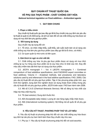 QUY CHUẨN KỸ THUẬT QUỐC GIA
VỀ PHỤ GIA THỰC PHẨM - CHẤT CHỐNG OXY HÓA
National technical regulation on Food additives – Antioxidant agents
1. QUY ĐỊNH CHUNG
1. Phạm vi điều chỉnh
Quy chuẩn kỹ thuật quốc gia (sau đây gọi tắt là Quy chuẩn) này quy định các yêu cầu
kỹ thuật và quản lý về chất lượng, vệ sinh an toàn đối với các chất chống oxy hóa được sử
dụng với mục đích làm phụ gia thực phẩm.
2. Đối tƣợng áp dụng
Quy chuẩn này áp dụng đối với:
2.1. Tổ chức, cá nhân nhập khẩu, xuất khẩu, sản xuất, buôn bán và sử dụng các
chất chống oxy hóa làm phụ gia thực phẩm (sau đây gọi tắt là tổ chức, cá nhân).
2.2. Cơ quan quản lý nhà nước có liên quan.
3. Giải thích từ ngữ và chữ viết tắt:
3.1. Chất chống oxy hóa: là phụ gia thực phẩm được sử dụng với mục đích
chống lại sự hư hỏng của thực phẩm do bị oxy hóa (như ôi khét của mỡ, thay đổi
màu sắc) nhằm kéo dài thời hạn sử dụng của thực phẩm.
3.2. JECFA monograph 1 - Vol. 4 (JECFA monographs 1 - Combined
compendium of food addiditive specifications; Joint FAO/WHO expert committee on
food additives; Volume 4 - Analytical methods, test procedures and laboratory
solutions used by and referenced in the food additive specifications; FAO, 2006): Các
yêu cầu kỹ thuật đối với phụ gia thực phẩm, Tập 4 Các phương pháp phân tích, quy
trình thử nghiệm, dung dịch thử nghiệm được sử dụng (hoặc tham chiếu) trong yêu
cầu kỹ thuật đối với phụ gia thực phẩm; JECFA biên soạn; FAO ban hành năm 2006.
3.3. Mã số C.A.S (Chemical Abstracts Service): Mã số đăng ký hóa chất của
Hiệp hội Hóa chất Hoa Kỳ.
3.4. TS (test solution): Dung dịch thuốc thử.
3.5. ADI (Acceptable daily intake): Lượng ăn vào hàng ngày chấp nhận được.
3.6. INS (International numbering system): Hệ thống mã số quốc tế về phụ gia
thực phẩm.
II. YÊU CẦU KỸ THUẬT, PHƢƠNG PHÁP THỬ VÀ LẤY MẪU
1. Yêu cầu kỹ thuật và phương pháp thử đối với các chất chống oxy hóa được
quy định tại các phụ lục ban hành kèm theo Quy chuẩn này như sau:
1.1. Phụ lục 1: Yêu cầu kỹ thuật và phương pháp thử đối với acid ascorbic.
 