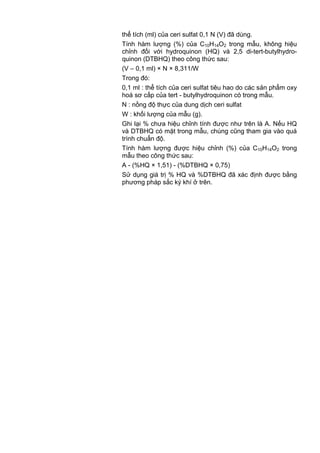 thể tích (ml) của ceri sulfat 0,1 N (V) đã dùng.
Tính hàm lượng (%) của C10H14O2 trong mẫu, không hiệu
chỉnh đối với hydroquinon (HQ) và 2,5 di-tert-butylhydro-
quinon (DTBHQ) theo công thức sau:
(V – 0,1 ml) × N × 8,311/W
Trong đó:
0,1 ml : thể tích của ceri sulfat tiêu hao do các sản phẩm oxy
hoá sơ cấp của tert - butylhydroquinon có trong mẫu.
N : nồng độ thực của dung dịch ceri sulfat
W : khối lượng của mẫu (g).
Ghi lại % chưa hiệu chỉnh tính được như trên là A. Nếu HQ
và DTBHQ có mặt trong mẫu, chúng cũng tham gia vào quá
trình chuẩn độ.
Tính hàm lượng được hiệu chỉnh (%) của C10H14O2 trong
mẫu theo công thức sau:
A - (%HQ × 1,51) - (%DTBHQ × 0,75)
Sử dụng giá trị % HQ và %DTBHQ đã xác định được bằng
phương pháp sắc ký khí ở trên.
 