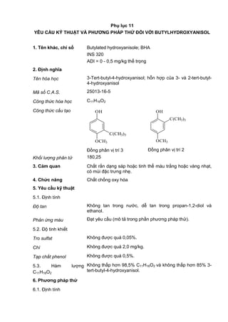 Phụ lục 11
YÊU CẦU KỸ THUẬT VÀ PHƢƠNG PHÁP THỬ ĐỐI VỚI BUTYLHYDROXYANISOL
1. Tên khác, chỉ số Butylated hydroxyanisole; BHA
INS 320
ADI = 0 - 0,5 mg/kg thể trọng
2. Định nghĩa
Tên hóa học 3-Tert-butyl-4-hydroxyanisol; hỗn hợp của 3- và 2-tert-butyl-
4-hydroxyanisol
Mã số C.A.S. 25013-16-5
Công thức hóa học C11H16O2
Công thức cấu tạo OH
OCH3
C(CH3)3
Đồng phân vị trí 3
OH
OCH3
C(CH3)3
Đồng phân vị trí 2
Khối lượng phân tử 180,25
3. Cảm quan Chất rắn dạng sáp hoặc tinh thể màu trắng hoặc vàng nhạt,
có mùi đặc trưng nhẹ.
4. Chức năng Chất chống oxy hóa
5. Yêu cầu kỹ thuật
5.1. Định tính
Độ tan Không tan trong nước, dễ tan trong propan-1,2-diol và
ethanol.
Phản ứng màu Đạt yêu cầu (mô tả trong phần phương pháp thử).
5.2. Độ tinh khiết
Tro sulfat Không được quá 0,05%.
Chì Không được quá 2,0 mg/kg.
Tạp chất phenol Không được quá 0,5%.
5.3. Hàm lượng
C11H16O2
Không thấp hơn 98,5% C11H16O2 và không thấp hơn 85% 3-
tert-butyl-4-hydroxyanisol.
6. Phƣơng pháp thử
6.1. Định tính
 