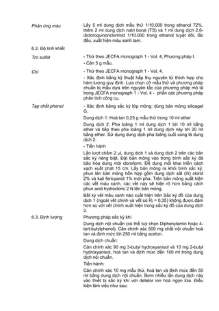 Phản ứng màu Lấy 5 ml dung dịch mẫu thử 1/10.000 trong ethanol 72%,
thêm 2 ml dung dịch natri borat (TS) và 1 ml dung dịch 2,6-
dicloroquinonclorimid 1/10.000 trong ethanol tuyệt đối, lắc
đều. xuất hiện màu xanh lam.
6.2. Độ tinh khiết
Tro sulfat - Thử theo JECFA monograph 1 - Vol. 4, Phương pháp I.
- Cân 5 g mẫu.
Chì - Thử theo JECFA monograph 1 - Vol. 4.
- Xác định bằng kỹ thuật hấp thụ nguyên tử thích hợp cho
hàm lượng quy định. Lựa chọn cỡ mẫu thử và phương pháp
chuẩn bị mẫu dựa trên nguyên tắc của phương pháp mô tả
trong JECFA monograph 1 - Vol. 4 - phần các phương pháp
phân tích công cụ.
Tạp chất phenol - Xác định bằng sắc ký lớp mỏng: dùng bản mỏng silicagel
G.
Dung dịch 1: Hoà tan 0,25 g mẫu thử trong 10 ml ether
Dung dịch 2: Pha loãng 1 ml dung dịch 1 tới 10 ml bằng
ether và tiếp theo pha loãng 1 ml dung dịch này tới 20 ml
bằng ether. Sử dụng dung dịch pha loãng cuối cùng là dung
dịch 2.
- Tiến hành
Lần lượt chấm 2 L dung dịch 1 và dung dịch 2 trên các bản
sắc ký riêng biệt. Đặt bản mỏng vào trong bình sắc ký đã
bão hòa dung môi cloroform. Để dung môi khai triển cách
vạch xuất phát 15 cm. Lấy bản mỏng ra khỏi bình sắc ký,
phun lên bản mỏng hỗn hợp gồm dung dịch sắt (III) clorid
2% và kali fericyanid 1% mới pha. Trên bản mỏng xuất hiện
các vết màu xanh, các vết này sẽ hiện rõ hơn bằng cách
phun acid hydrocloric 2 N lên bản mỏng.
Bất kỳ vết mầu xanh nào xuất hiện trên Sắc ký đồ của dung
dịch 1 (ngoài vết chính và vết có Rf = 0,35) không được đậm
hơn so với vết chính xuất hiện trong sắc ký đồ của dung dịch
2.
6.3. Định lượng Phương pháp sắc ký khí
Dung dịch nội chuẩn (có thể tuỳ chọn Diphenylamin hoặc 4-
tert-butylphenol). Cân chính xác 500 mg chất nội chuẩn hoà
tan và định mức tới 250 ml bằng aceton.
Dung dịch chuẩn:
Cân chính xác 90 mg 3-butyl hydroxyanisol và 10 mg 2-butyl
hydroxyanisol, hoà tan và định mức đến 100 ml trong dung
dịch nội chuẩn.
Tiến hành:
Cân chính xác 10 mg mẫu thử, hoà tan và định mức đến 50
ml bằng dung dịch nội chuẩn. Bơm nhiều lần dung dịch này
vào thiết bị sắc ký khí với detetor ion hoá ngọn lửa. Điều
kiện làm việc như sau:
 