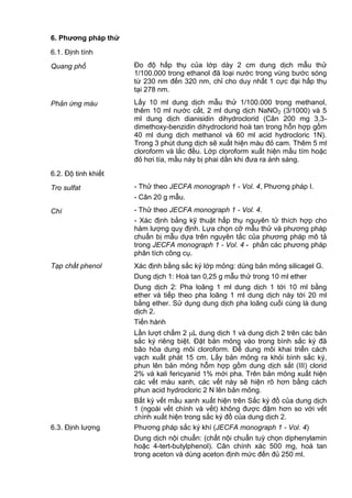 6. Phƣơng pháp thử
6.1. Định tính
Quang phổ Đo độ hấp thụ của lớp dày 2 cm dung dịch mẫu thử
1/100.000 trong ethanol đã loại nước trong vùng bước sóng
từ 230 nm đến 320 nm, chỉ cho duy nhất 1 cực đại hấp thụ
tại 278 nm.
Phản ứng màu Lấy 10 ml dung dịch mẫu thử 1/100.000 trong methanol,
thêm 10 ml nước cất, 2 ml dung dịch NaNO2 (3/1000) và 5
ml dung dịch dianisidin dihydroclorid (Cân 200 mg 3,3-
dimethoxy-benzidin dihydroclorid hoà tan trong hỗn hợp gồm
40 ml dung dịch methanol và 60 ml acid hydrocloric 1N).
Trong 3 phút dung dịch sẽ xuất hiện màu đỏ cam. Thêm 5 ml
cloroform và lắc đều. Lớp cloroform xuất hiện mầu tím hoặc
đỏ hơi tía, mầu này bị phai dần khi đưa ra ánh sáng.
6.2. Độ tinh khiết
Tro sulfat - Thử theo JECFA monograph 1 - Vol. 4, Phương pháp I.
- Cân 20 g mẫu.
Chì - Thử theo JECFA monograph 1 - Vol. 4.
- Xác định bằng kỹ thuật hấp thụ nguyên tử thích hợp cho
hàm lượng quy định. Lựa chọn cỡ mẫu thử và phương pháp
chuẩn bị mẫu dựa trên nguyên tắc của phương pháp mô tả
trong JECFA monograph 1 - Vol. 4 - phần các phương pháp
phân tích công cụ.
Tạp chất phenol Xác định bằng sắc ký lớp mỏng: dùng bản mỏng silicagel G.
Dung dịch 1: Hoà tan 0,25 g mẫu thử trong 10 ml ether
Dung dịch 2: Pha loãng 1 ml dung dịch 1 tới 10 ml bằng
ether và tiếp theo pha loãng 1 ml dung dịch này tới 20 ml
bằng ether. Sử dụng dung dịch pha loãng cuối cùng là dung
dịch 2.
Tiến hành
Lần lượt chấm 2 L dung dịch 1 và dung dịch 2 trên các bản
sắc ký riêng biệt. Đặt bản mỏng vào trong bình sắc ký đã
bão hòa dung môi cloroform. Để dung môi khai triển cách
vạch xuất phát 15 cm. Lấy bản mỏng ra khỏi bình sắc ký,
phun lên bản mỏng hỗm hợp gồm dung dịch sắt (III) clorid
2% và kali fericyanid 1% mới pha. Trên bản mỏng xuất hiện
các vết màu xanh, các vết này sẽ hiện rõ hơn bằng cách
phun acid hydrocloric 2 N lên bản mỏng.
Bất kỳ vết mầu xanh xuất hiện trên Sắc ký đồ của dung dịch
1 (ngoài vết chính và vết) không được đậm hơn so với vết
chính xuất hiện trong sắc ký đồ của dung dịch 2.
6.3. Định lượng Phương pháp sắc ký khí (JECFA monograph 1 - Vol. 4)
Dung dịch nội chuẩn: (chất nội chuẩn tuỳ chọn diphenylamin
hoặc 4-tert-butylphenol). Cân chính xác 500 mg, hoà tan
trong aceton và dùng aceton định mức đến đủ 250 ml.
 