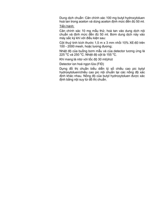 Dung dịch chuẩn: Cân chính xác 100 mg butyl hydroxytoluen
hoà tan trong aceton và dùng aceton định mức đến đủ 50 ml.
Tiến hành:
Cân chính xác 10 mg mẫu thử, hoà tan vào dung dịch nội
chuẩn và định mức đến đủ 50 ml. Bơm dung dịch này vào
máy sắc ký khí với điều kiện sau:
Cột thuỷ tinh kích thước 1,5 m x 3 mm nhồi 10% XE-60 trên
100 - 2000 mesh, hoặc tương đương;
Nhiệt độ của buồng bơm mẫu và của detector tương ứng là
225 o
C và 250 o
C. Nhiệt độ cột là 155 o
C.
Khí mang là nitơ với tốc độ 30 ml/phút
Detector ion hoá ngọn lửa (FID)
Dựng đồ thị chuẩn biểu diễn tỷ số chiều cao pic bytyl
hydroxytoluen/chiều cao pic nội chuẩn tại các nồng độ xác
định khác nhau. Nồng độ của butyl hydroxytoluen được xác
định bằng nội suy từ đồ thị chuẩn.
 