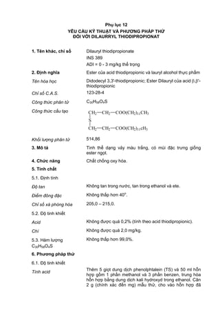 Phụ lục 12
YÊU CẦU KỸ THUẬT VÀ PHƢƠNG PHÁP THỬ
ĐỐI VỚI DILAURRYL THIODIPROPIONAT
1. Tên khác, chỉ số Dilauryl thiodipropionate
INS 389
ADI = 0 - 3 mg/kg thể trọng
2. Định nghĩa Ester của acid thiodipropionic và lauryl alcohol thực phẩm
Tên hóa học Didodecyl 3,3'-thiodipropionic; Ester Dilauryl của acid , '-
thiodipropionic
Chỉ số C.A.S. 123-28-4
Công thức phân tử C30H58O4S
Công thức cấu tạo CH2
S
CH2
CH2
CH2
COO(CH2)11CH3
COO(CH2)11cH3
Khối lượng phân tử 514,86
3. Mô tả Tinh thể dạng vảy màu trắng, có mùi đặc trưng giống
ester ngọt.
4. Chức năng Chất chống oxy hóa.
5. Tính chất
5.1. Định tính
Độ tan Không tan trong nước, tan trong ethanol và ete.
Điểm đông đặc Không thấp hơn 40o
.
Chỉ số xà phòng hóa 205,0 – 215,0.
5.2. Độ tinh khiết
Acid Không được quá 0,2% (tính theo acid thiodipropionic).
Chì Không được quá 2,0 mg/kg.
5.3. Hàm lượng
C30H58O4S
Không thấp hơn 99,0%.
6. Phƣơng pháp thử
6.1. Độ tinh khiết
Tính acid
Thêm 5 giọt dung dịch phenolphtalein (TS) và 50 ml hỗn
hợp gồm 1 phần methanol và 3 phần benzen, trung hòa
hỗn hợp bằng dung dịch kali hydroxyd trong ethanol. Cân
2 g (chính xác đến mg) mẫu thử, cho vào hỗn hợp đã
 