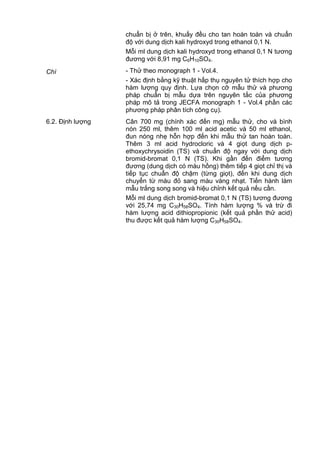 chuẩn bị ở trên, khuấy đều cho tan hoàn toàn và chuẩn
độ với dung dịch kali hydroxyd trong ethanol 0,1 N.
Mỗi ml dung dịch kali hydroxyd trong ethanol 0,1 N tương
đương với 8,91 mg C6H10SO4.
Chì - Thử theo monograph 1 - Vol.4.
- Xác định bằng kỹ thuật hấp thụ nguyên tử thích hợp cho
hàm lượng quy định. Lựa chọn cỡ mẫu thử và phương
pháp chuẩn bị mẫu dựa trên nguyên tắc của phương
pháp mô tả trong JECFA monograph 1 - Vol.4 phần các
phương pháp phân tích công cụ).
6.2. Định lượng Cân 700 mg (chính xác đến mg) mẫu thử, cho và bình
nón 250 ml, thêm 100 ml acid acetic và 50 ml ethanol,
đun nóng nhẹ hỗn hợp đến khi mẫu thử tan hoàn toàn.
Thêm 3 ml acid hydrocloric và 4 giọt dung dịch p-
ethoxychrysoidin (TS) và chuẩn độ ngay với dung dịch
bromid-bromat 0,1 N (TS). Khi gần đến điểm tương
đương (dung dịch có màu hồng) thêm tiếp 4 giọt chỉ thị và
tiếp tục chuẩn độ chậm (từng giọt), đến khi dung dịch
chuyển từ màu đỏ sang màu vàng nhạt. Tiến hành làm
mẫu trắng song song và hiệu chỉnh kết quả nếu cần.
Mỗi ml dung dịch bromid-bromat 0,1 N (TS) tương đương
với 25,74 mg C30H58SO4. Tính hàm lượng % và trừ đi
hàm lượng acid dithiopropionic (kết quả phần thử acid)
thu được kết quả hàm lượng C30H58SO4.
 