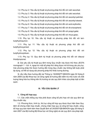 1.2. Phụ lục 2: Yêu cầu kỹ thuật và phương pháp thử đối với natri ascorbat.
1.3. Phụ lục 3: Yêu cầu kỹ thuật và phương pháp thử đối với calci ascorbat.
1.4. Phụ lục 4: Yêu cầu kỹ thuật và phương pháp thử đối với ascorbyl palmitat.
1.5. Phụ lục 5: Yêu cầu kỹ thuật và phương pháp thử đối với ascorbyl stearat.
1.6. Phụ lục 6: Yêu cầu kỹ thuật và phương pháp thử đối với acid erythorbic.
1.7. Phụ lục 7: Yêu cầu kỹ thuật và phương pháp thử đối với dl-α-tocopherol.
1.8. Phụ lục 8: Yêu cầu kỹ thuật và phương pháp thử đối với propyl galat.
1.9. Phụ lục 9: Yêu cầu kỹ thuật và phương pháp thử đối với nhựa gaiac.
1.10. Phụ lục 10: Yêu cầu kỹ thuật và phương pháp thử đối với tert-
butylhydroquinon.
1.11. Phụ lục 11: Yêu cầu kỹ thuật và phương pháp thử đối với
butylhydroxyanisol.
1.12. Phụ lục 12: Yêu cầu kỹ thuật và phương pháp thử đối với
butylhydroxytoluen.
1.13. Phụ lục 13: Quy định kỹ thuật và phương pháp thử đối với dilauryl
thiodipropionat.
2. Các yêu cầu kỹ thuật quy định trong Quy chuẩn này được thử theo JECFA
monograph 1 - Vol. 4, ngoại trừ một số phép thử riêng được mô tả trong các phụ lục.
Các phương pháp thử được hướng dẫn trong Quy chuẩn này không bắt buộc phải
áp dụng, có thể sử dụng các phương pháp thử khác tương đương.
3. Lấy mẫu theo hướng dẫn tại Thông tư 16/2009/TT-BKHCN ngày 02 tháng 6
năm 2009 của Bộ Khoa học và Công nghệ về hướng dẫn kiểm tra nhà nước về chất
lượng hàng hóa lưu thông trên thị trường và các quy định khác của pháp luật có liên
quan.
III. YÊU CẦU QUẢN LÝ
1. Công bố hợp quy
1.1. Các chất chống oxy hóa phải được công bố phù hợp với các quy định tại
Quy chuẩn này.
1.2. Phương thức, trình tự, thủ tục công bố hợp quy được thực hiện theo Quy
định về chứng nhận hợp chuẩn, chứng nhận hợp quy và công bố hợp chuẩn, công
bố hợp quy ban hành kèm theo Quyết định số 24/2007/QĐ-BKHCN ngày 28 tháng 9
năm 2007 của Bộ trưởng Bộ Khoa học và Công nghệ và các quy định của pháp luật.
 