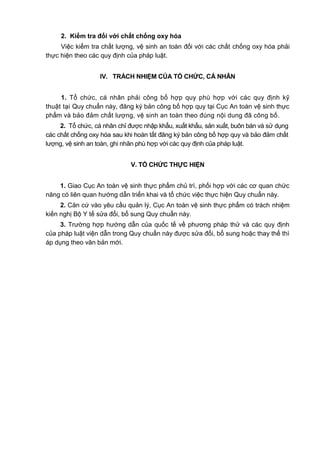 2. Kiểm tra đối với chất chống oxy hóa
Việc kiểm tra chất lượng, vệ sinh an toàn đối với các chất chống oxy hóa phải
thực hiện theo các quy định của pháp luật.
IV. TRÁCH NHIỆM CỦA TỔ CHỨC, CÁ NHÂN
1. Tổ chức, cá nhân phải công bố hợp quy phù hợp với các quy định kỹ
thuật tại Quy chuẩn này, đăng ký bản công bố hợp quy tại Cục An toàn vệ sinh thực
phẩm và bảo đảm chất lượng, vệ sinh an toàn theo đúng nội dung đã công bố.
2. Tổ chức, cá nhân chỉ được nhập khẩu, xuất khẩu, sản xuất, buôn bán và sử dụng
các chất chống oxy hóa sau khi hoàn tất đăng ký bản công bố hợp quy và bảo đảm chất
lượng, vệ sinh an toàn, ghi nhãn phù hợp với các quy định của pháp luật.
V. TỔ CHỨC THỰC HIỆN
1. Giao Cục An toàn vệ sinh thực phẩm chủ trì, phối hợp với các cơ quan chức
năng có liên quan hướng dẫn triển khai và tổ chức việc thực hiện Quy chuẩn này.
2. Căn cứ vào yêu cầu quản lý, Cục An toàn vệ sinh thực phẩm có trách nhiệm
kiến nghị Bộ Y tế sửa đổi, bổ sung Quy chuẩn này.
3. Trường hợp hướng dẫn của quốc tế về phương pháp thử và các quy định
của pháp luật viện dẫn trong Quy chuẩn này được sửa đổi, bổ sung hoặc thay thế thì
áp dụng theo văn bản mới.
 