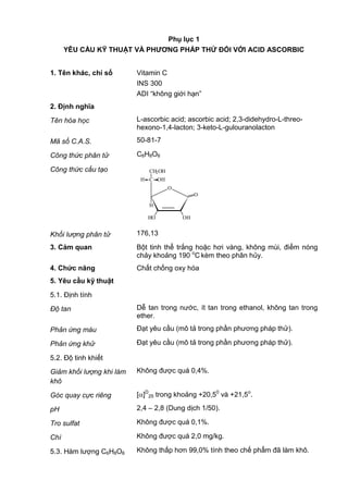 Phụ lục 1
YÊU CẦU KỸ THUẬT VÀ PHƢƠNG PHÁP THỬ ĐỐI VỚI ACID ASCORBIC
1. Tên khác, chỉ số Vitamin C
INS 300
ADI “không giới hạn”
2. Định nghĩa
Tên hóa học L-ascorbic acid; ascorbic acid; 2,3-didehydro-L-threo-
hexono-1,4-lacton; 3-keto-L-gulouranolacton
Mã số C.A.S. 50-81-7
Công thức phân tử C6H8O6
Công thức cấu tạo
O
HO OH
H
O
C OHH
CH2OH
Khối lượng phân tử 176,13
3. Cảm quan Bột tinh thể trắng hoặc hơi vàng, không mùi, điểm nóng
chảy khoảng 190 o
C kèm theo phân hủy.
4. Chức năng Chất chống oxy hóa
5. Yêu cầu kỹ thuật
5.1. Định tính
Độ tan Dễ tan trong nước, ít tan trong ethanol, không tan trong
ether.
Phản ứng màu Đạt yêu cầu (mô tả trong phần phương pháp thử).
Phản ứng khử Đạt yêu cầu (mô tả trong phần phương pháp thử).
5.2. Độ tinh khiết
Giảm khối lượng khi làm
khô
Không được quá 0,4%.
Góc quay cực riêng [ ]D
25 trong khoảng +20,50
và +21,5o
.
pH 2,4 – 2,8 (Dung dịch 1/50).
Tro sulfat Không được quá 0,1%.
Chì Không được quá 2,0 mg/kg.
5.3. Hàm lượng C6H8O6 Không thấp hơn 99,0% tính theo chế phẩm đã làm khô.
 