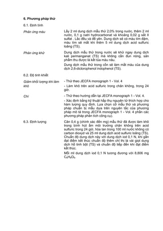 6. Phƣơng pháp thử
6.1. Định tính
Phản ứng màu Lấy 2 ml dung dịch mẫu thử 2,0% trong nước, thêm 2 ml
nước, 0,1 g natri hydrocarbonat và khoảng 0,02 g sắt II
sulfat . Lắc đều và để yên. Dung dịch sẽ có màu tím đậm,
màu tím sẽ mất khi thêm 5 ml dung dịch acid sulfuric
loãng (TS).
Phản ứng khử Dung dịch mẫu thử trong nước sẽ khử ngay dung dịch
kali permanganat (TS) mà không cần đun nóng, sản
phẩm thu được là kết tủa màu nâu.
Dung dịch mẫu thử trong cồn sẽ làm mất màu của dung
dịch 2,6-diclorophenol indophenol (TS).
6.2. Độ tinh khiết
Giảm khối lượng khi làm
khô
- Thử theo JECFA monograph 1 - Vol. 4
- Làm khô trên acid sulfuric trong chân không, trong 24
giờ.
Chì - Thử theo hướng dẫn tại JECFA monograph 1 - Vol. 4.
- Xác định bằng kỹ thuật hấp thụ nguyên tử thích hợp cho
hàm lượng quy định. Lựa chọn cỡ mẫu thử và phương
pháp chuẩn bị mẫu dựa trên nguyên tắc của phương
pháp mô tả trong JECFA monograph 1 - Vol. 4 phần các
phương pháp phân tích công cụ).
6.3. Định lượng Cân 0,4 g (chính xác đến mg) mẫu thử đã được làm khô
trong bình hút ẩm môi trường chân không trên acid
sulfuric trong 24 giờ, hòa tan trong 100 ml nước không có
carbon dioxyd và 25 ml dung dịch acid sulfuric loãng (TS).
Chuẩn độ dung dịch này với dung dịch iod 0,1 N, khi gần
đạt điểm kết thúc chuẩn độ thêm chỉ thị là vài giọt dung
dịch hồ tinh bột (TS) và chuẩn độ tiếp đến khi đạt điểm
kết thúc.
Mỗi ml dung dịch iod 0,1 N tương đương với 8,806 mg
C6H8O6.
 