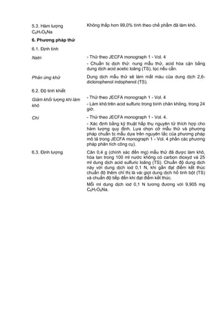 5.3. Hàm lượng
C6H7O6Na
Không thấp hơn 99,0% tính theo chế phẩm đã làm khô.
6. Phƣơng pháp thử
6.1. Định tính
Natri - Thử theo JECFA monograph 1 - Vol. 4
- Chuẩn bị dịch thử: nung mẫu thử, acid hóa cặn bằng
dung dịch acid acetic loãng (TS), lọc nếu cần.
Phản ứng khử Dung dịch mẫu thử sẽ làm mất màu của dung dịch 2,6-
diclorophenol indophenol (TS).
6.2. Độ tinh khiết
Giảm khối lượng khi làm
khô
- Thử theo JECFA monograph 1 - Vol. 4
- Làm khô:trên acid sulfuric trong bình chân không, trong 24
giờ.
Chì - Thử theo JECFA monograph 1 - Vol. 4.
- Xác định bằng kỹ thuật hấp thụ nguyên tử thích hợp cho
hàm lượng quy định. Lựa chọn cỡ mẫu thử và phương
pháp chuẩn bị mẫu dựa trên nguyên tắc của phương pháp
mô tả trong JECFA monograph 1 - Vol. 4 phần các phương
pháp phân tích công cụ).
6.3. Định lượng Cân 0,4 g (chính xác đến mg) mẫu thử đã được làm khô,
hòa tan trong 100 ml nước không có carbon dioxyd và 25
ml dung dịch acid sulfuric loãng (TS). Chuẩn độ dung dịch
này với dung dịch iod 0,1 N, khi gần đạt điểm kết thúc
chuẩn độ thêm chỉ thị là vài giọt dung dịch hồ tinh bột (TS)
và chuẩn độ tiếp đến khi đạt điểm kết thúc.
Mỗi ml dung dịch iod 0,1 N tương đương với 9,905 mg
C6H7O6Na.
 