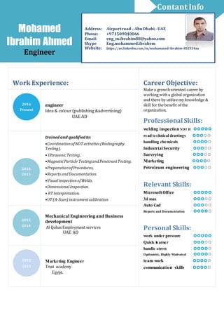 Work Experience: Career Objective:
Make a growthoriented career by
working witha global organization
and there by utilize my knowledge &
skill for the benefit of the
organization.
ProfessionalSkills:
welding inspectionNDT II 
read technical drawings 
handling chemicals 
Industrial Security 
Surveying 
Marketing 
Petroleum engineering 
Relevant Skills:
Microsoft Office 
3d max 
Auto Cad 
Reports and Documentation 
Personal Skills:
work under pressure 
Quick learner 
handle stress 
Optimistic, Highly Motivated 
team work 
communication skills 
engineer
Idea & colour (publishing &advertising)
UAE AD
trained and qualified to:
•CoordinationofNDT activities (Radiography
Testing).
• UltrasonicTesting.
•MagneticParticle TestingandPenetrantTesting.
•PreparationofProcedures,
•ReportsandDocumentation.
•VisualinspectionofWelds.
•DimensionalInspection.
• RT Interpretation.
•UT (A-Scan) instrumentcalibration
Mechanical Engineering and Business
development
Al Qabas Employment services
UAE AD
Marketing Engineer
Trust academy
Egypt.
2016
Present
2016
2015
2015
2014
2012
2011
Mohamed
Ibrahim Ahmed
Engineer
Address: Airportroad – AbuDhabi - UAE
Phone: +971509040066
Email: eng_m.ibrahim88@yahoo.com
Skype Eng.mohammed.ibrahem
Website: https://ae.linkedin.com/in/mohammed-ibrahim-852334aa
Contant Info
 
