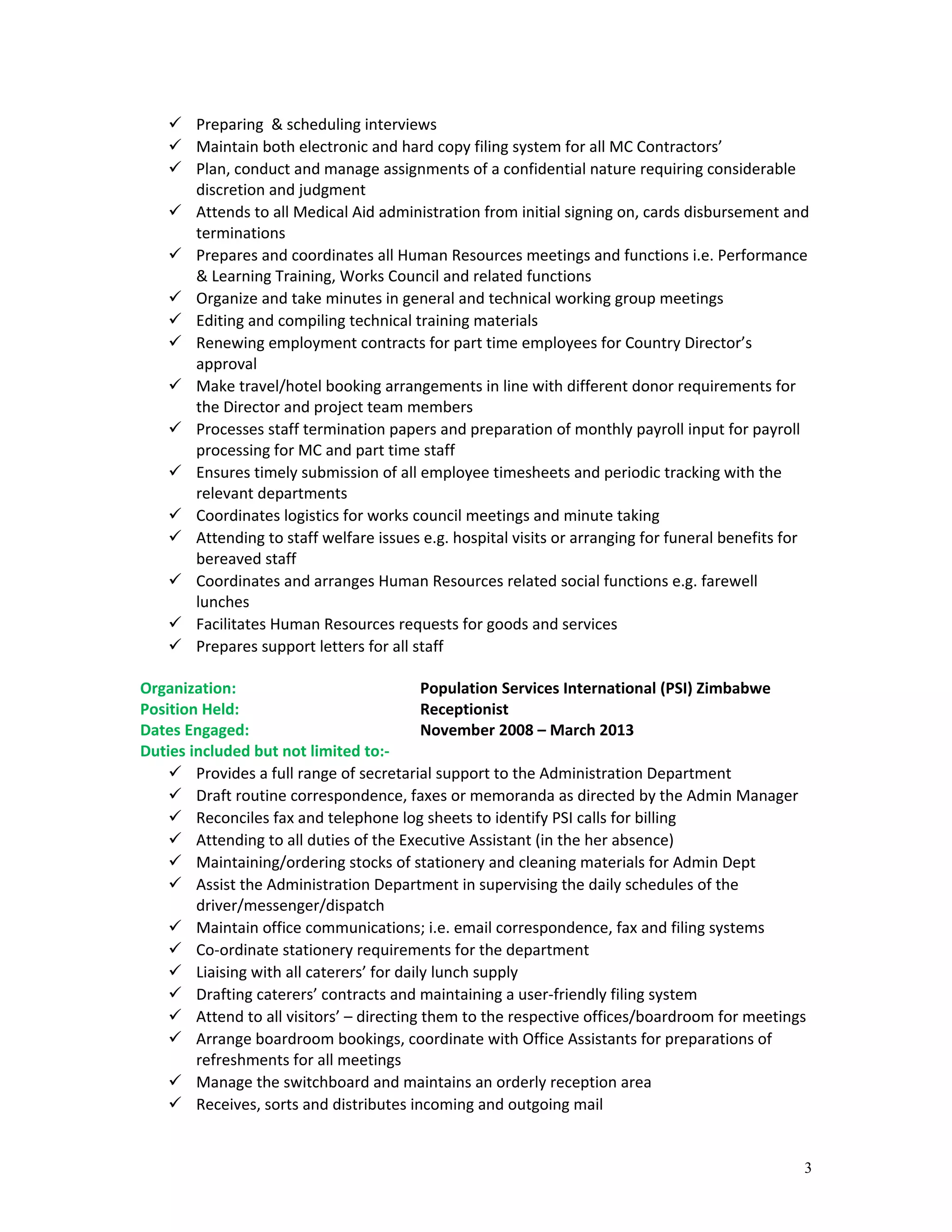  Preparing & scheduling interviews
 Maintain both electronic and hard copy filing system for all MC Contractors’
 Plan, conduct and manage assignments of a confidential nature requiring considerable
discretion and judgment
 Attends to all Medical Aid administration from initial signing on, cards disbursement and
terminations
 Prepares and coordinates all Human Resources meetings and functions i.e. Performance
& Learning Training, Works Council and related functions
 Organize and take minutes in general and technical working group meetings
 Editing and compiling technical training materials
 Renewing employment contracts for part time employees for Country Director’s
approval
 Make travel/hotel booking arrangements in line with different donor requirements for
the Director and project team members
 Processes staff termination papers and preparation of monthly payroll input for payroll
processing for MC and part time staff
 Ensures timely submission of all employee timesheets and periodic tracking with the
relevant departments
 Coordinates logistics for works council meetings and minute taking
 Attending to staff welfare issues e.g. hospital visits or arranging for funeral benefits for
bereaved staff
 Coordinates and arranges Human Resources related social functions e.g. farewell
lunches
 Facilitates Human Resources requests for goods and services
 Prepares support letters for all staff
Organization: Population Services International (PSI) Zimbabwe
Position Held: Receptionist
Dates Engaged: November 2008 – March 2013
Duties included but not limited to:-
 Provides a full range of secretarial support to the Administration Department
 Draft routine correspondence, faxes or memoranda as directed by the Admin Manager
 Reconciles fax and telephone log sheets to identify PSI calls for billing
 Attending to all duties of the Executive Assistant (in the her absence)
 Maintaining/ordering stocks of stationery and cleaning materials for Admin Dept
 Assist the Administration Department in supervising the daily schedules of the
driver/messenger/dispatch
 Maintain office communications; i.e. email correspondence, fax and filing systems
 Co-ordinate stationery requirements for the department
 Liaising with all caterers’ for daily lunch supply
 Drafting caterers’ contracts and maintaining a user-friendly filing system
 Attend to all visitors’ – directing them to the respective offices/boardroom for meetings
 Arrange boardroom bookings, coordinate with Office Assistants for preparations of
refreshments for all meetings
 Manage the switchboard and maintains an orderly reception area
 Receives, sorts and distributes incoming and outgoing mail
3
 