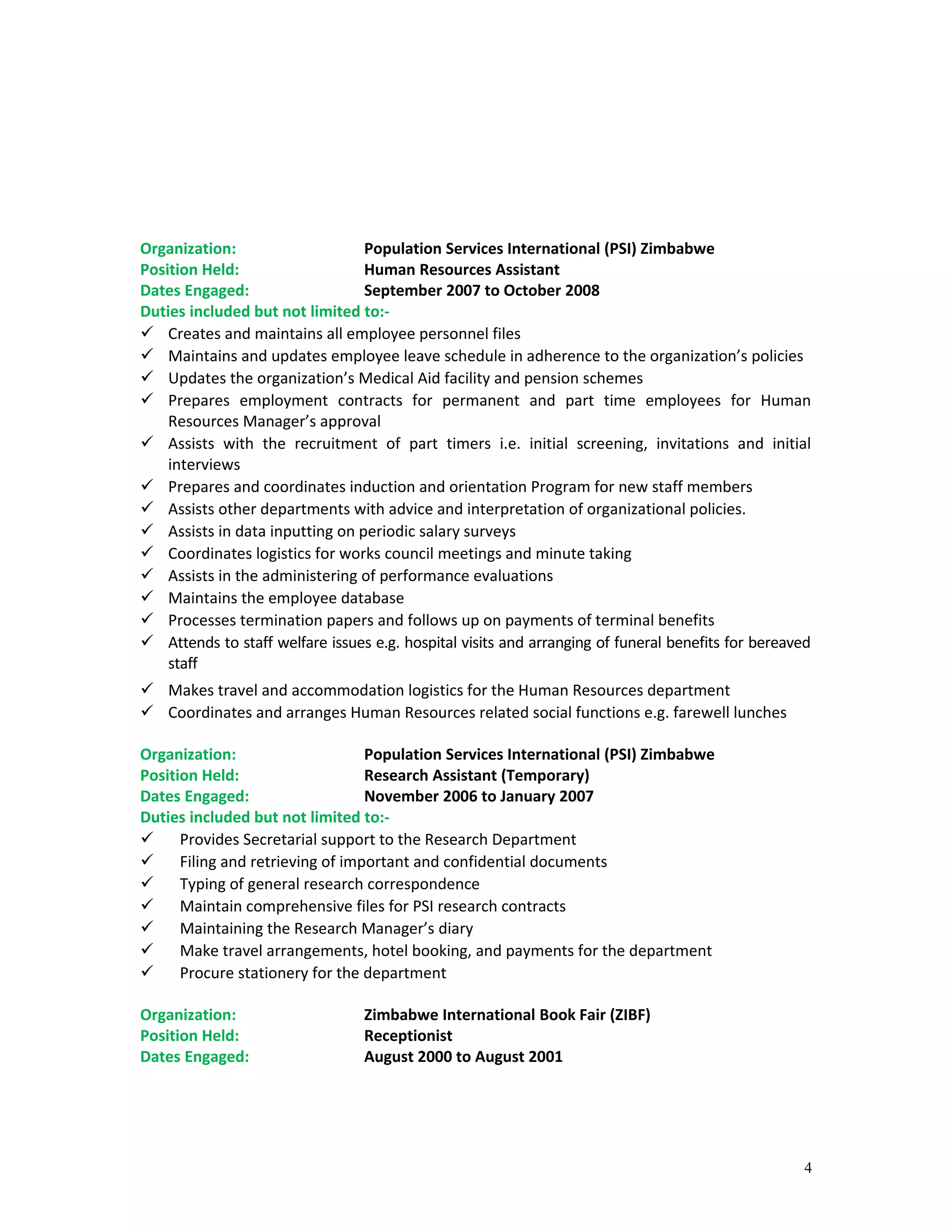 Organization: Population Services International (PSI) Zimbabwe
Position Held: Human Resources Assistant
Dates Engaged: September 2007 to October 2008
Duties included but not limited to:-
 Creates and maintains all employee personnel files
 Maintains and updates employee leave schedule in adherence to the organization’s policies
 Updates the organization’s Medical Aid facility and pension schemes
 Prepares employment contracts for permanent and part time employees for Human
Resources Manager’s approval
 Assists with the recruitment of part timers i.e. initial screening, invitations and initial
interviews
 Prepares and coordinates induction and orientation Program for new staff members
 Assists other departments with advice and interpretation of organizational policies.
 Assists in data inputting on periodic salary surveys
 Coordinates logistics for works council meetings and minute taking
 Assists in the administering of performance evaluations
 Maintains the employee database
 Processes termination papers and follows up on payments of terminal benefits
 Attends to staff welfare issues e.g. hospital visits and arranging of funeral benefits for bereaved
staff
 Makes travel and accommodation logistics for the Human Resources department
 Coordinates and arranges Human Resources related social functions e.g. farewell lunches
Organization: Population Services International (PSI) Zimbabwe
Position Held: Research Assistant (Temporary)
Dates Engaged: November 2006 to January 2007
Duties included but not limited to:-
 Provides Secretarial support to the Research Department
 Filing and retrieving of important and confidential documents
 Typing of general research correspondence
 Maintain comprehensive files for PSI research contracts
 Maintaining the Research Manager’s diary
 Make travel arrangements, hotel booking, and payments for the department
 Procure stationery for the department
Organization: Zimbabwe International Book Fair (ZIBF)
Position Held: Receptionist
Dates Engaged: August 2000 to August 2001
4
 