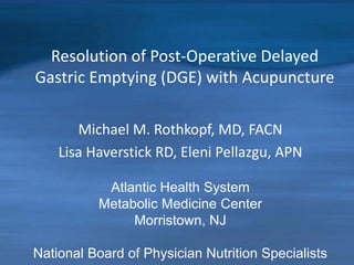 Resolution of Post-Operative Delayed
Gastric Emptying (DGE) with Acupuncture
Michael M. Rothkopf, MD, FACN
Lisa Haverstick RD, Eleni Pellazgu, APN
Atlantic Health System
Metabolic Medicine Center
Morristown, NJ
National Board of Physician Nutrition Specialists
 