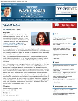Patricia Dodson | Personal Injury Lawyer Jacksonville | Terrell Hogan
http://terrellhogan.com/attorneys/patricia-dodson/[8/8/2013 10:09:38 AM]
Home Get Help Now Contact Us Queremos ayudarle
Patricia M. Dodson
Home » Attorneys » Patricia M. Dodson
Biography
Patty is a native of Jacksonville. Since graduating
from Nova University Law School in 1992, she has
successfully obtained justice for hundreds of injured
consumers on the First Coast. She helps people with
a wide variety of personal injury cases, and focuses
on medical malpractice, wrongful death,
insurance disputes, defective products, Will
contests and probate litigation.
Her previous positions as an Assistant State Attorney and legal counsel for insurance
companies have provided her with significant trial experience and a unique insider’s knowledge
of the insurance industry, which benefits her clients as she seeks justice on their behalf. Patty
has tried more than seventy jury trials in her legal career.
Patty is active in a number of legal organizations. She is past president of the Jacksonville
Women Lawyers Association where she still continues to hold leadership positions. She has
served on several professionalism committees of The Florida Bar and Jacksonville Bar
Associations.
Patty is also strongly committed to giving back to the community. She provides pro bono legal
counsel for Jacksonville Area Legal Aid (JALA), and has been an Adjunct Professor at the
Florida Coastal School of Law, where she coached the Mock Trial Teams and continues to
mentor young attorneys. She is a court-appointed surrogate parent who advocates for children
with educational and learning disabilities. Patty has also been nominated to serve on the Merit
Selection Panel for U.S. Magistrate Judge and the Indigent Services Advisory Committees.
While growing up with five brothers, Patty studied Music and Dance at Florida State University
and Jacksonville University before graduating from University of North Florida and going to law
school. She has maintained her life-long interest in the arts, and most recently volunteered as
Director of the 2009 Lawyer Variety Show that benefitted Jacksonville Area Legal Aid. Patty is
an avid golfer, horsewoman, and experienced skydiver. She is also active at Beach United
Methodist Church where she enjoys singing in the choir.
Education
University of North Florida (B.A. 1989)
Nova University (J.D. 1992)
Member of
The Florida Bar, admitted 1993
Media
→ More Media
Articles
New Car Technologies: Seductive but Hidden
Dangers
Responsibility and Accountability for Assisted
Living Facilities
Diabetics Beware — FDA Warning for Undeclared
Ingredients of Diabetes Treatments
ALERT! Critical Information for Medtronic
Paradigm Insulin Pump Users
Dangerous Generic Drugs: A Potential Solution
→ More Articles
News About TERRELL HOGAN
Law & Justice with Wayne Hogan on WFOY
102.3 FM
Hogan Shares Distracted Driving Message with
Southside Business Men’s Club
Get Help Now
Click here for a FREE case review.
JTA Show Focuses on Firm’s Distracted
Driving Awareness Program
Alan Pickert Raises Awareness About
HEAL Zoo Walk
Rocket Scientist Dies from Fentanyl
Patch; Doctor Settles Wrongful Death
Lawsuit.
Distracted Driving Topic of Inside
Jacksonville
HOME ATTORNEYS ABOUT US PRACTICE AREAS RESULTS ARTICLES NEWS RECALLS CONTACT US
Search
 
