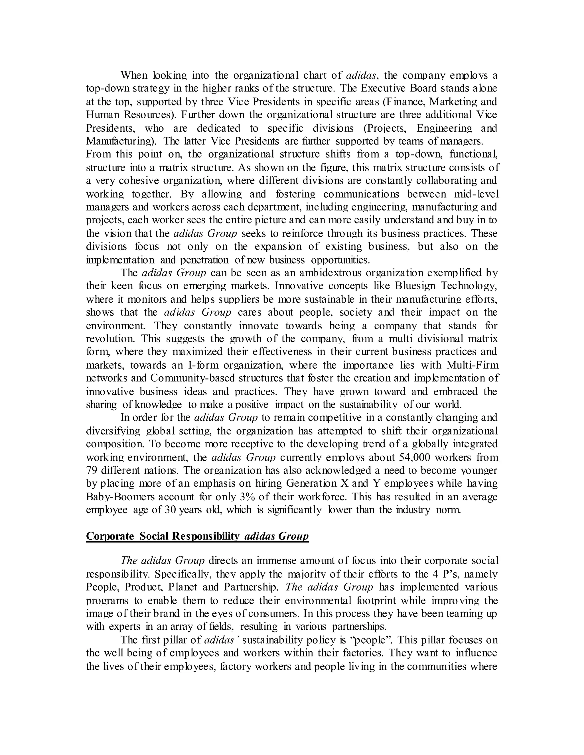 When looking into the organizational chart of adidas, the company employs a
top-down strategy in the higher ranks of the structure. The Executive Board stands alone
at the top, supported by three Vice Presidents in specific areas (Finance, Marketing and
Human Resources). Further down the organizational structure are three additional Vice
Presidents, who are dedicated to specific divisions (Projects, Engineering and
Manufacturing). The latter Vice Presidents are further supported by teams of managers.
From this point on, the organizational structure shifts from a top-down, functional,
structure into a matrix structure. As shown on the figure, this matrix structure consists of
a very cohesive organization, where different divisions are constantly collaborating and
working together. By allowing and fostering communications between mid-level
managers and workers across each department, including engineering, manufacturing and
projects, each worker sees the entire picture and can more easily understand and buy in to
the vision that the adidas Group seeks to reinforce through its business practices. These
divisions focus not only on the expansion of existing business, but also on the
implementation and penetration of new business opportunities.
The adidas Group can be seen as an ambidextrous organization exemplified by
their keen focus on emerging markets. Innovative concepts like Bluesign Technology,
where it monitors and helps suppliers be more sustainable in their manufacturing efforts,
shows that the adidas Group cares about people, society and their impact on the
environment. They constantly innovate towards being a company that stands for
revolution. This suggests the growth of the company, from a multi divisional matrix
form, where they maximized their effectiveness in their current business practices and
markets, towards an I-form organization, where the importance lies with Multi-Firm
networks and Community-based structures that foster the creation and implementation of
innovative business ideas and practices. They have grown toward and embraced the
sharing of knowledge to make a positive impact on the sustainability of our world.
In order for the adidas Group to remain competitive in a constantly changing and
diversifying global setting, the organization has attempted to shift their organizational
composition. To become more receptive to the developing trend of a globally integrated
working environment, the adidas Group currently employs about 54,000 workers from
79 different nations. The organization has also acknowledged a need to become younger
by placing more of an emphasis on hiring Generation X and Y employees while having
Baby-Boomers account for only 3% of their workforce. This has resulted in an average
employee age of 30 years old, which is significantly lower than the industry norm.
Corporate Social Responsibility adidas Group
The adidas Group directs an immense amount of focus into their corporate social
responsibility. Specifically, they apply the majority of their efforts to the 4 P’s, namely
People, Product, Planet and Partnership. The adidas Group has implemented various
programs to enable them to reduce their environmental footprint while improving the
image of their brand in the eyes of consumers. In this process they have been teaming up
with experts in an array of fields, resulting in various partnerships.
The first pillar of adidas’ sustainability policy is “people”. This pillar focuses on
the well being of employees and workers within their factories. They want to influence
the lives of their employees, factory workers and people living in the communities where
 
