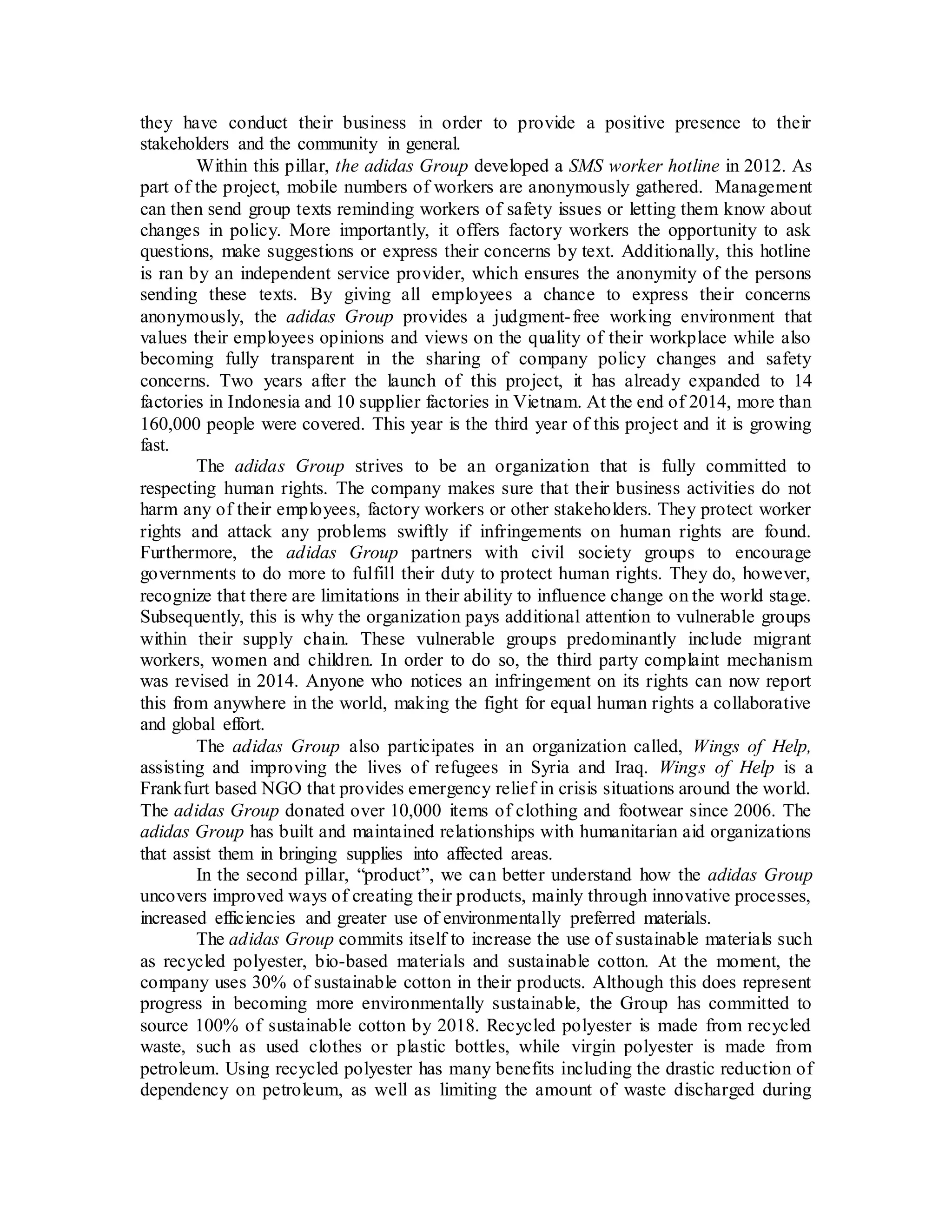 they have conduct their business in order to provide a positive presence to their
stakeholders and the community in general.
Within this pillar, the adidas Group developed a SMS worker hotline in 2012. As
part of the project, mobile numbers of workers are anonymously gathered. Management
can then send group texts reminding workers of safety issues or letting them know about
changes in policy. More importantly, it offers factory workers the opportunity to ask
questions, make suggestions or express their concerns by text. Additionally, this hotline
is ran by an independent service provider, which ensures the anonymity of the persons
sending these texts. By giving all employees a chance to express their concerns
anonymously, the adidas Group provides a judgment-free working environment that
values their employees opinions and views on the quality of their workplace while also
becoming fully transparent in the sharing of company policy changes and safety
concerns. Two years after the launch of this project, it has already expanded to 14
factories in Indonesia and 10 supplier factories in Vietnam. At the end of 2014, more than
160,000 people were covered. This year is the third year of this project and it is growing
fast.
The adidas Group strives to be an organization that is fully committed to
respecting human rights. The company makes sure that their business activities do not
harm any of their employees, factory workers or other stakeholders. They protect worker
rights and attack any problems swiftly if infringements on human rights are found.
Furthermore, the adidas Group partners with civil society groups to encourage
governments to do more to fulfill their duty to protect human rights. They do, however,
recognize that there are limitations in their ability to influence change on the world stage.
Subsequently, this is why the organization pays additional attention to vulnerable groups
within their supply chain. These vulnerable groups predominantly include migrant
workers, women and children. In order to do so, the third party complaint mechanism
was revised in 2014. Anyone who notices an infringement on its rights can now report
this from anywhere in the world, making the fight for equal human rights a collaborative
and global effort.
The adidas Group also participates in an organization called, Wings of Help,
assisting and improving the lives of refugees in Syria and Iraq. Wings of Help is a
Frankfurt based NGO that provides emergency relief in crisis situations around the world.
The adidas Group donated over 10,000 items of clothing and footwear since 2006. The
adidas Group has built and maintained relationships with humanitarian aid organizations
that assist them in bringing supplies into affected areas.
In the second pillar, “product”, we can better understand how the adidas Group
uncovers improved ways of creating their products, mainly through innovative processes,
increased efficiencies and greater use of environmentally preferred materials.
The adidas Group commits itself to increase the use of sustainable materials such
as recycled polyester, bio-based materials and sustainable cotton. At the moment, the
company uses 30% of sustainable cotton in their products. Although this does represent
progress in becoming more environmentally sustainable, the Group has committed to
source 100% of sustainable cotton by 2018. Recycled polyester is made from recycled
waste, such as used clothes or plastic bottles, while virgin polyester is made from
petroleum. Using recycled polyester has many benefits including the drastic reduction of
dependency on petroleum, as well as limiting the amount of waste discharged during
 