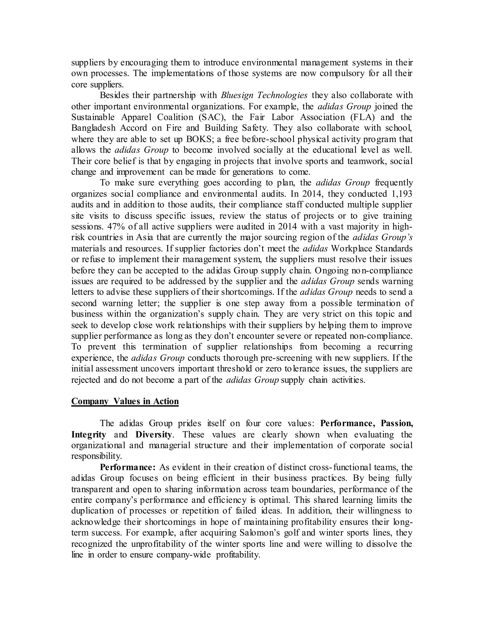suppliers by encouraging them to introduce environmental management systems in their
own processes. The implementations of those systems are now compulsory for all their
core suppliers.
Besides their partnership with Bluesign Technologies they also collaborate with
other important environmental organizations. For example, the adidas Group joined the
Sustainable Apparel Coalition (SAC), the Fair Labor Association (FLA) and the
Bangladesh Accord on Fire and Building Safety. They also collaborate with school,
where they are able to set up BOKS; a free before-school physical activity program that
allows the adidas Group to become involved socially at the educational level as well.
Their core belief is that by engaging in projects that involve sports and teamwork, social
change and improvement can be made for generations to come.
To make sure everything goes according to plan, the adidas Group frequently
organizes social compliance and environmental audits. In 2014, they conducted 1,193
audits and in addition to those audits, their compliance staff conducted multiple supplier
site visits to discuss specific issues, review the status of projects or to give training
sessions. 47% of all active suppliers were audited in 2014 with a vast majority in high-
risk countries in Asia that are currently the major sourcing region of the adidas Group’s
materials and resources. If supplier factories don’t meet the adidas Workplace Standards
or refuse to implement their management system, the suppliers must resolve their issues
before they can be accepted to the adidas Group supply chain. Ongoing non-compliance
issues are required to be addressed by the supplier and the adidas Group sends warning
letters to advise these suppliers of their shortcomings. If the adidas Group needs to send a
second warning letter; the supplier is one step away from a possible termination of
business within the organization’s supply chain. They are very strict on this topic and
seek to develop close work relationships with their suppliers by helping them to improve
supplier performance as long as they don’t encounter severe or repeated non-compliance.
To prevent this termination of supplier relationships from becoming a recurring
experience, the adidas Group conducts thorough pre-screening with new suppliers. If the
initial assessment uncovers important threshold or zero tolerance issues, the suppliers are
rejected and do not become a part of the adidas Group supply chain activities.
Company Values in Action
The adidas Group prides itself on four core values: Performance, Passion,
Integrity and Diversity. These values are clearly shown when evaluating the
organizational and managerial structure and their implementation of corporate social
responsibility.
Performance: As evident in their creation of distinct cross-functional teams, the
adidas Group focuses on being efficient in their business practices. By being fully
transparent and open to sharing information across team boundaries, performance of the
entire company’s performance and efficiency is optimal. This shared learning limits the
duplication of processes or repetition of failed ideas. In addition, their willingness to
acknowledge their shortcomings in hope of maintaining profitability ensures their long-
term success. For example, after acquiring Salomon’s golf and winter sports lines, they
recognized the unprofitability of the winter sports line and were willing to dissolve the
line in order to ensure company-wide profitability.
 