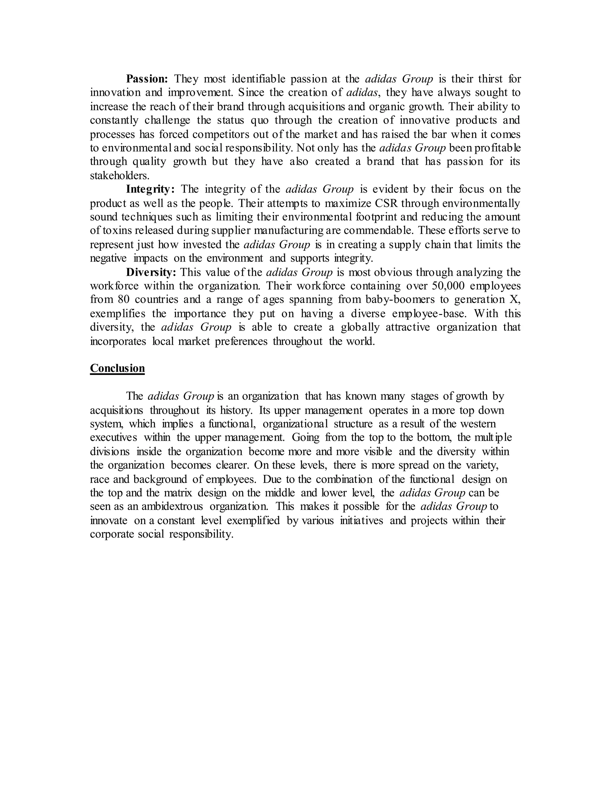 Passion: They most identifiable passion at the adidas Group is their thirst for
innovation and improvement. Since the creation of adidas, they have always sought to
increase the reach of their brand through acquisitions and organic growth. Their ability to
constantly challenge the status quo through the creation of innovative products and
processes has forced competitors out of the market and has raised the bar when it comes
to environmental and social responsibility. Not only has the adidas Group been profitable
through quality growth but they have also created a brand that has passion for its
stakeholders.
Integrity: The integrity of the adidas Group is evident by their focus on the
product as well as the people. Their attempts to maximize CSR through environmentally
sound techniques such as limiting their environmental footprint and reducing the amount
of toxins released during supplier manufacturing are commendable. These efforts serve to
represent just how invested the adidas Group is in creating a supply chain that limits the
negative impacts on the environment and supports integrity.
Diversity: This value of the adidas Group is most obvious through analyzing the
workforce within the organization. Their workforce containing over 50,000 employees
from 80 countries and a range of ages spanning from baby-boomers to generation X,
exemplifies the importance they put on having a diverse employee-base. With this
diversity, the adidas Group is able to create a globally attractive organization that
incorporates local market preferences throughout the world.
Conclusion
The adidas Group is an organization that has known many stages of growth by
acquisitions throughout its history. Its upper management operates in a more top down
system, which implies a functional, organizational structure as a result of the western
executives within the upper management. Going from the top to the bottom, the multiple
divisions inside the organization become more and more visible and the diversity within
the organization becomes clearer. On these levels, there is more spread on the variety,
race and background of employees. Due to the combination of the functional design on
the top and the matrix design on the middle and lower level, the adidas Group can be
seen as an ambidextrous organization. This makes it possible for the adidas Group to
innovate on a constant level exemplified by various initiatives and projects within their
corporate social responsibility.
 