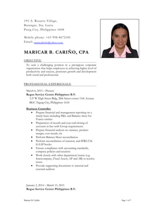 195-A. Rosario Village,
Barangay. Sta. Lucia
Pasig City, Philippines 1608
Mobile phone: +63 998-8672181
Email: maricarbolo@yahoo.com
MARICAR B. CARIÑO, CPA
OBJECTIVE
To seek a challenging position in a prestigious corporate
organization that helps employees in achieving higher level of
productivity and success, promotes growth and development
both social and professional.
PROFESSIONAL EXPERIENACE
March 6, 2015 – Present
Regus Service Centre Philippines B.V.
3/F W High Street Bldg, 28th Street corner 11th Avenue
BGC Taguig City, Philippines 1634
Business Controller
• Prepare financial and management reporting on a
timely basis including P&L and Balance sheet for
France entities
• Preparation of month and year-end closing of
accounts in line with Group requirements
• Prepare financial analysis on variance, product
margin, cost trends, etc
• Perform Balance Sheet reconciliation
• Perform reconciliation of statutory and IFRS/UK
GAAP books
• Ensure compliance with accounting standards,
company policies and taxation
• Work closely with other department/teams (e.g.
Intercompany, Fixed Assets, AP and AR) to resolve
issues
• Provide supporting documents to internal and
external auditors
January 2, 2014 – March 15, 2015
Regus Service Centre Philippines B.V.
Maricar B. Cariño Page 1 of 7
 