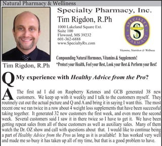 Tim Rigdon, R.Ph
Specialty Pharmacy, Inc.
1000 Lakeland Square Ext.
Suite 100
Flowood, MS 39232
601-362-6888
www.SpecialtyRx.com
Tim Rigdon, R.Ph
CompoundingNaturalHormones,Vitamins&Supplements!
“ProtectyourHealth,FeelyourBest,LookyourBest&PerformyourBest!
Natural Pharmacy & Welliness
My experience with Healthy Advice from the Pro?
The first ad I did on Raspberry Ketones and GCB generated 38 new
customers. We keep up with it weekly and I talk to the customers myself. They
routinely cut out the actual picture and Q andAand bring it in saying I want this. The most
recent one we ran twice in a row about 4 weight loss supplements that have been successful
taking together. It generated 32 new customers the first week, and even more the second
week. Several customers said I saw it in there twice so I have to get it. We have been
getting repeat sales from all of these customers as well as auxiliary sales. Many of them
watch the Dr. OZ show and call with questions about that. I would like to continue being
a part of Healthy Advice from the Pros as long as it is available! It has worked very well
and made me so busy it has taken up all of my time, but that is a good problem to have.
A
Q
 