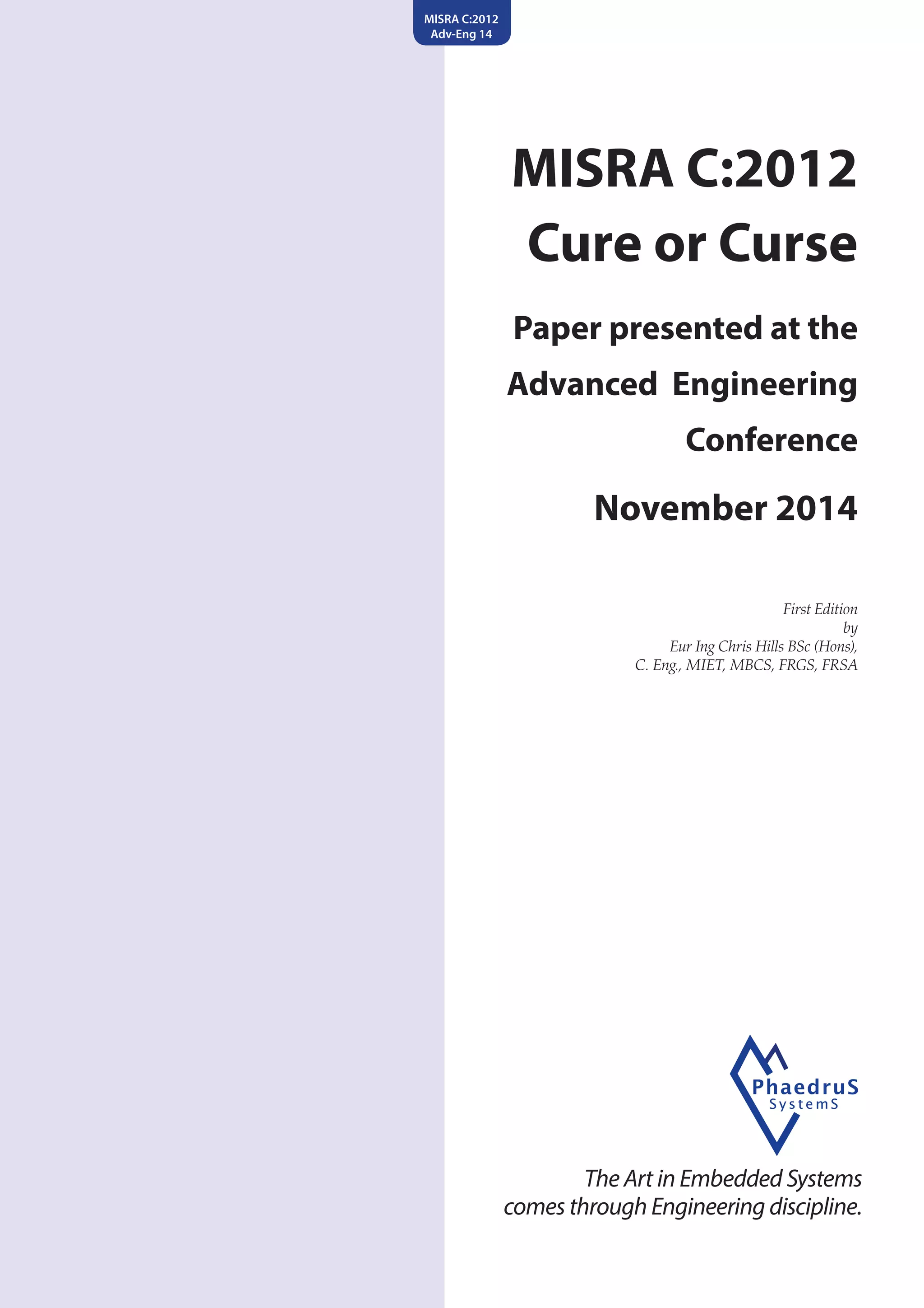 MISRA C:2012
Cure or Curse
Paper presented at the
Advanced Engineering
Conference
November 2014
First Edition
by
Eur Ing Chris Hills BSc (Hons),
C. Eng., MIET, MBCS, FRGS, FRSA
The Art in Embedded Systems
comes through Engineering discipline.
MISRA C:2012
Adv-Eng 14
 