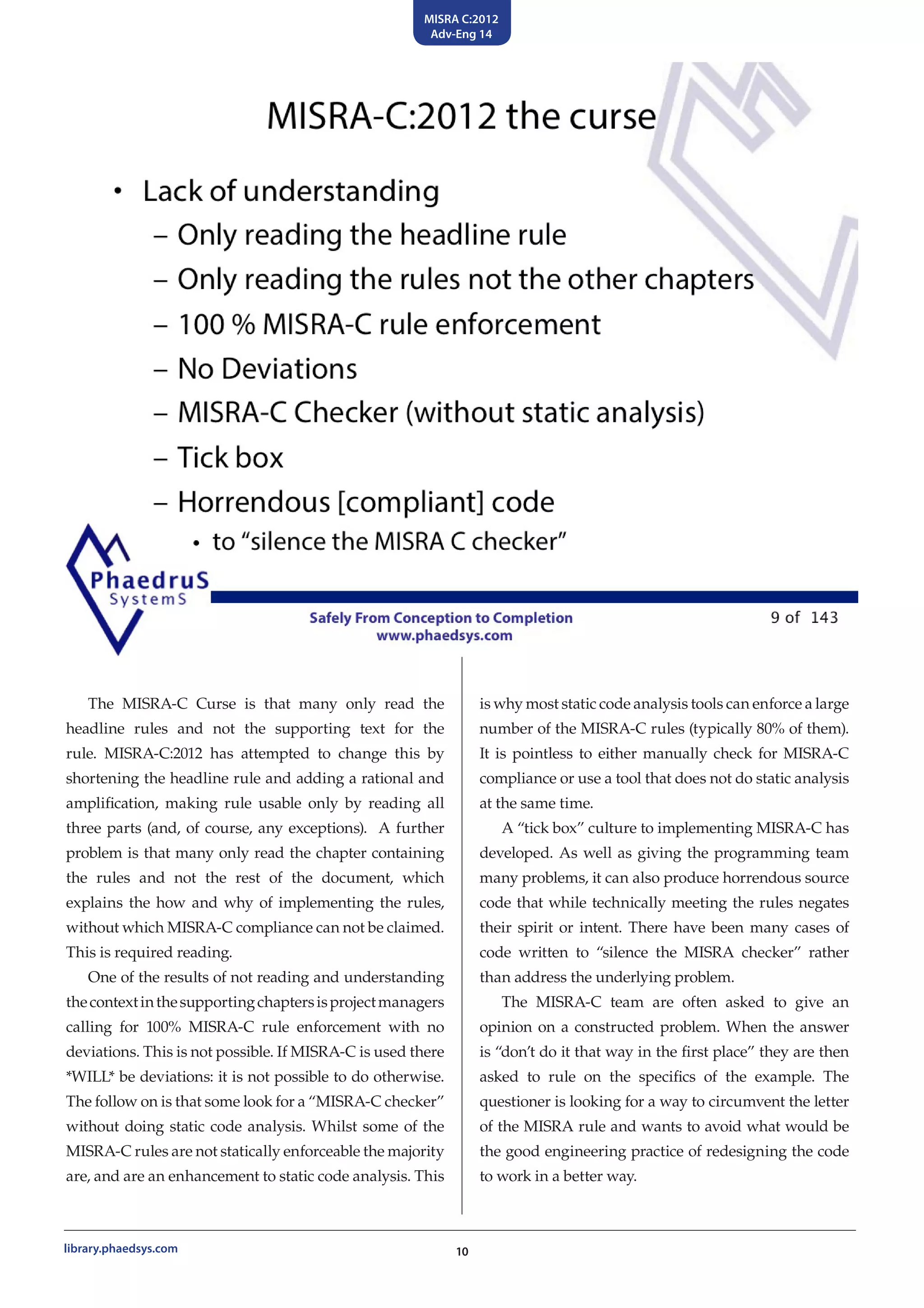 MISRA C:2012
Adv-Eng 14
10library.phaedsys.com
The MISRA-C Curse is that many only read the
headline rules and not the supporting text for the
rule. MISRA-C:2012 has attempted to change this by
shortening the headline rule and adding a rational and
amplification, making rule usable only by reading all
three parts (and, of course, any exceptions). A further
problem is that many only read the chapter containing
the rules and not the rest of the document, which
explains the how and why of implementing the rules,
without which MISRA-C compliance can not be claimed.
This is required reading.
One of the results of not reading and understanding
thecontextinthesupportingchaptersisprojectmanagers
calling for 100% MISRA-C rule enforcement with no
deviations. This is not possible. If MISRA-C is used there
*WILL* be deviations: it is not possible to do otherwise.
The follow on is that some look for a “MISRA-C checker”
without doing static code analysis. Whilst some of the
MISRA-C rules are not statically enforceable the majority
are, and are an enhancement to static code analysis. This
is why most static code analysis tools can enforce a large
number of the MISRA-C rules (typically 80% of them).
It is pointless to either manually check for MISRA-C
compliance or use a tool that does not do static analysis
at the same time.
A “tick box” culture to implementing MISRA-C has
developed. As well as giving the programming team
many problems, it can also produce horrendous source
code that while technically meeting the rules negates
their spirit or intent. There have been many cases of
code written to “silence the MISRA checker” rather
than address the underlying problem.
The MISRA-C team are often asked to give an
opinion on a constructed problem. When the answer
is “don’t do it that way in the first place” they are then
asked to rule on the specifics of the example. The
questioner is looking for a way to circumvent the letter
of the MISRA rule and wants to avoid what would be
the good engineering practice of redesigning the code
to work in a better way.
 