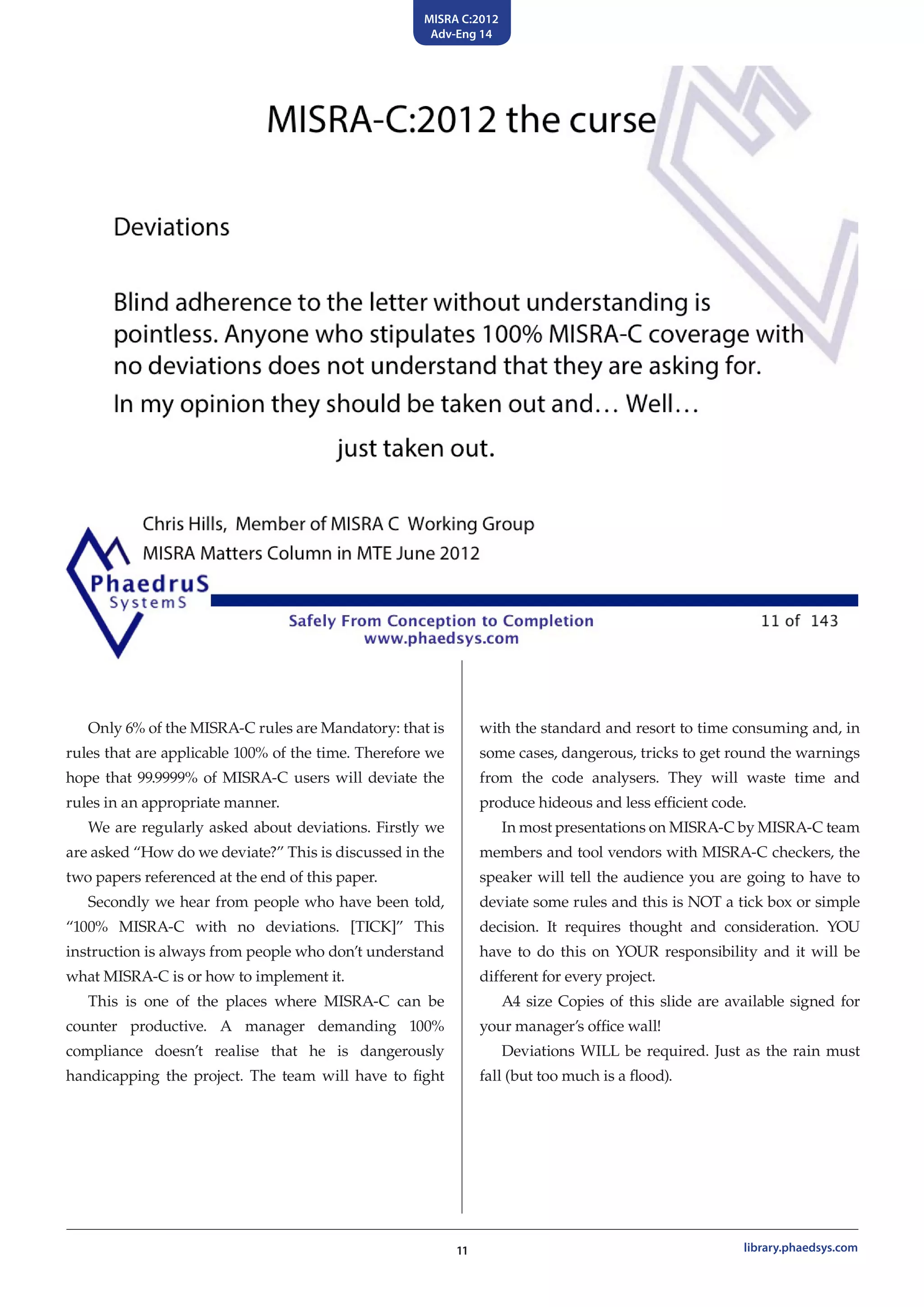 MISRA C:2012
Adv-Eng 14
11 library.phaedsys.com
Only 6% of the MISRA-C rules are Mandatory: that is
rules that are applicable 100% of the time. Therefore we
hope that 99.9999% of MISRA-C users will deviate the
rules in an appropriate manner.
We are regularly asked about deviations. Firstly we
are asked “How do we deviate?” This is discussed in the
two papers referenced at the end of this paper.
Secondly we hear from people who have been told,
“100% MISRA-C with no deviations. [TICK]” This
instruction is always from people who don’t understand
what MISRA-C is or how to implement it.
This is one of the places where MISRA-C can be
counter productive. A manager demanding 100%
compliance doesn’t realise that he is dangerously
handicapping the project. The team will have to fight
with the standard and resort to time consuming and, in
some cases, dangerous, tricks to get round the warnings
from the code analysers. They will waste time and
produce hideous and less efficient code.
In most presentations on MISRA-C by MISRA-C team
members and tool vendors with MISRA-C checkers, the
speaker will tell the audience you are going to have to
deviate some rules and this is NOT a tick box or simple
decision. It requires thought and consideration. YOU
have to do this on YOUR responsibility and it will be
different for every project.
A4 size Copies of this slide are available signed for
your manager’s office wall!
Deviations WILL be required. Just as the rain must
fall (but too much is a flood).
 