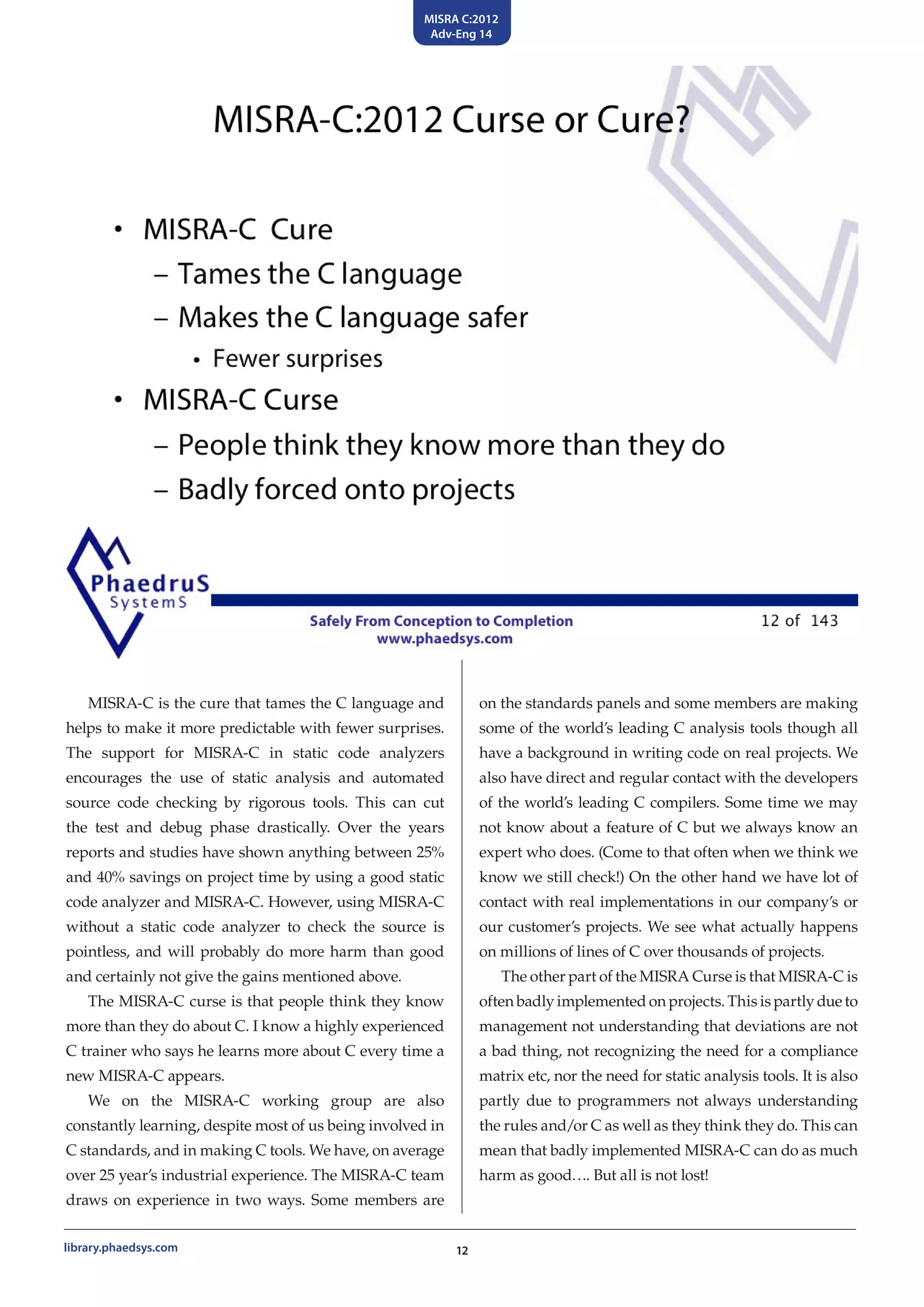 MISRA C:2012
Adv-Eng 14
12library.phaedsys.com
MISRA-C is the cure that tames the C language and
helps to make it more predictable with fewer surprises.
The support for MISRA-C in static code analyzers
encourages the use of static analysis and automated
source code checking by rigorous tools. This can cut
the test and debug phase drastically. Over the years
reports and studies have shown anything between 25%
and 40% savings on project time by using a good static
code analyzer and MISRA-C. However, using MISRA-C
without a static code analyzer to check the source is
pointless, and will probably do more harm than good
and certainly not give the gains mentioned above.
The MISRA-C curse is that people think they know
more than they do about C. I know a highly experienced
C trainer who says he learns more about C every time a
new MISRA-C appears.
We on the MISRA-C working group are also
constantly learning, despite most of us being involved in
C standards, and in making C tools. We have, on average
over 25 year’s industrial experience. The MISRA-C team
draws on experience in two ways. Some members are
on the standards panels and some members are making
some of the world’s leading C analysis tools though all
have a background in writing code on real projects. We
also have direct and regular contact with the developers
of the world’s leading C compilers. Some time we may
not know about a feature of C but we always know an
expert who does. (Come to that often when we think we
know we still check!) On the other hand we have lot of
contact with real implementations in our company’s or
our customer’s projects. We see what actually happens
on millions of lines of C over thousands of projects.
The other part of the MISRA Curse is that MISRA-C is
often badly implemented on projects. This is partly due to
management not understanding that deviations are not
a bad thing, not recognizing the need for a compliance
matrix etc, nor the need for static analysis tools. It is also
partly due to programmers not always understanding
the rules and/or C as well as they think they do. This can
mean that badly implemented MISRA-C can do as much
harm as good…. But all is not lost!
 