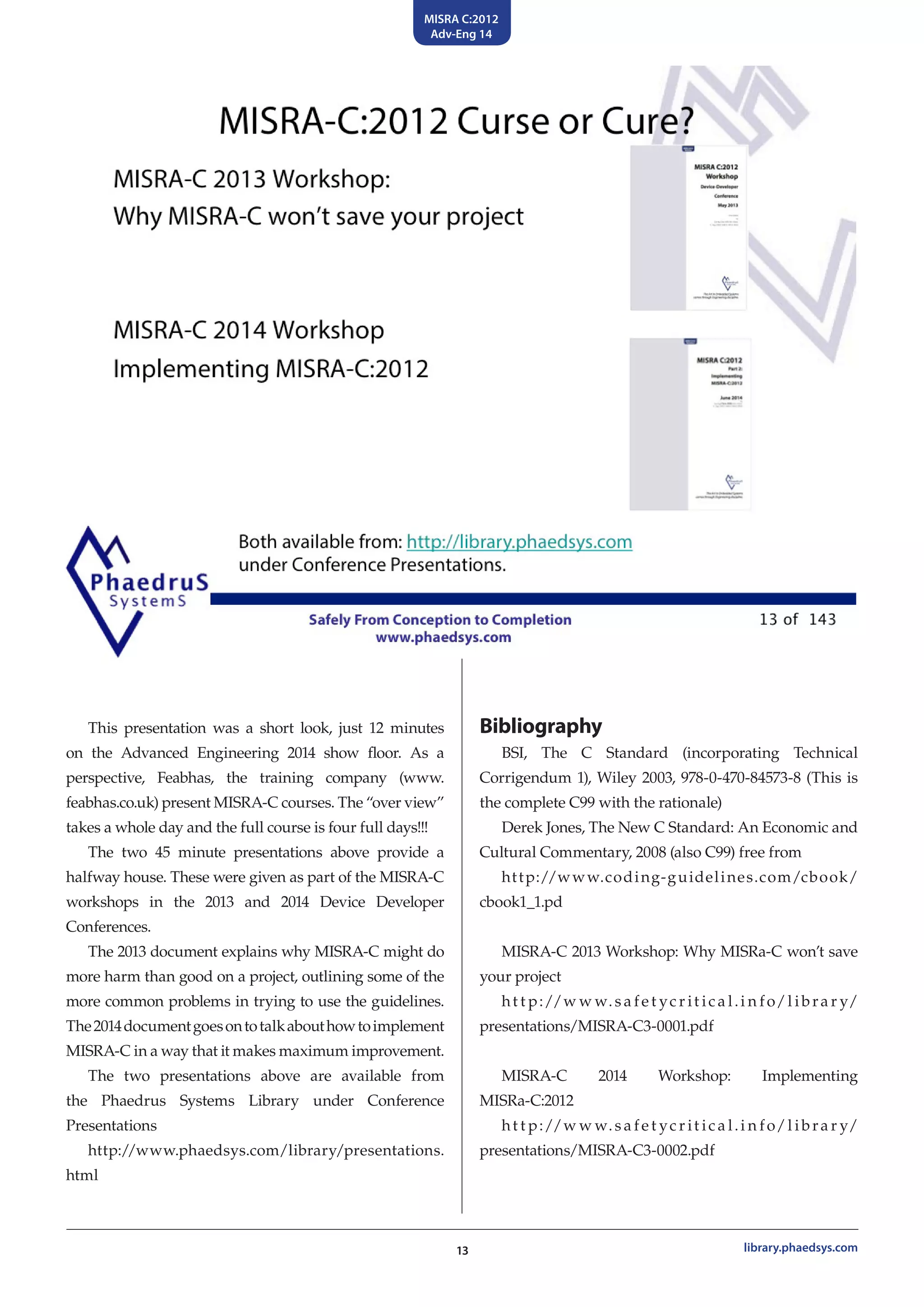 MISRA C:2012
Adv-Eng 14
13 library.phaedsys.com
This presentation was a short look, just 12 minutes
on the Advanced Engineering 2014 show floor. As a
perspective, Feabhas, the training company (www.
feabhas.co.uk) present MISRA-C courses. The “over view”
takes a whole day and the full course is four full days!!!
The two 45 minute presentations above provide a
halfway house. These were given as part of the MISRA-C
workshops in the 2013 and 2014 Device Developer
Conferences.
The 2013 document explains why MISRA-C might do
more harm than good on a project, outlining some of the
more common problems in trying to use the guidelines.
The2014documentgoesontotalkabouthowtoimplement
MISRA-C in a way that it makes maximum improvement.
The two presentations above are available from
the Phaedrus Systems Library under Conference
Presentations
http://www.phaedsys.com/library/presentations.
html
Bibliography
BSI, The C Standard (incorporating Technical
Corrigendum 1), Wiley 2003, 978-0-470-84573-8 (This is
the complete C99 with the rationale)
Derek Jones, The New C Standard: An Economic and
Cultural Commentary, 2008 (also C99) free from
http://www.coding-guidelines.com/cbook/
cbook1_1.pd
MISRA-C 2013 Workshop: Why MISRa-C won’t save
your project
ht t p://w w w.s a fe t yc r it ic a l.i n fo/l ibra r y/
presentations/MISRA-C3-0001.pdf
MISRA-C 2014 Workshop: Implementing
MISRa-C:2012
ht t p://w w w.s a fe t yc r it ic a l.i n fo/l ibra r y/
presentations/MISRA-C3-0002.pdf
 