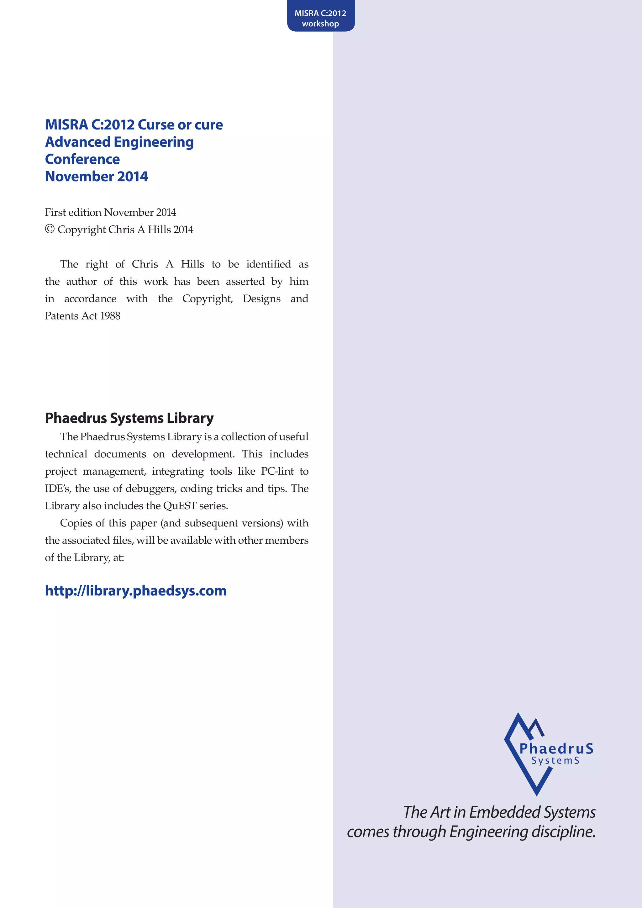 The Art in Embedded Systems
comes through Engineering discipline.
MISRA C:2012
workshop
MISRA C:2012 Curse or cure
Advanced Engineering
Conference
November 2014
First edition November 2014
© Copyright Chris A Hills 2014
The right of Chris A Hills to be identified as
the author of this work has been asserted by him
in accordance with the Copyright, Designs and
Patents Act 1988
Phaedrus Systems Library
The Phaedrus Systems Library is a collection of useful
technical documents on development. This includes
project management, integrating tools like PC-lint to
IDE’s, the use of debuggers, coding tricks and tips. The
Library also includes the QuEST series.
Copies of this paper (and subsequent versions) with
the associated files, will be available with other members
of the Library, at:
http://library.phaedsys.com
 