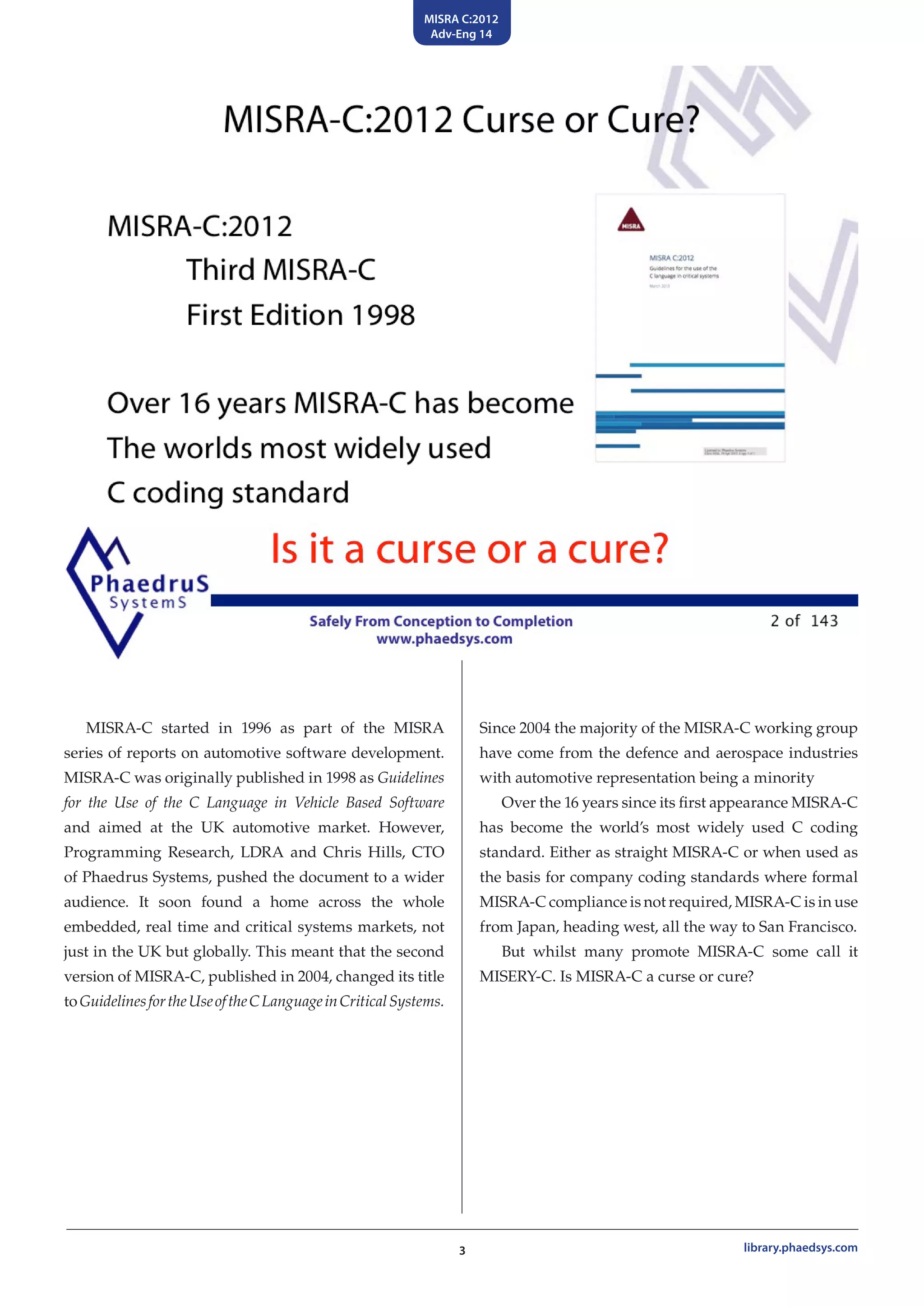 MISRA C:2012
Adv-Eng 14
3 library.phaedsys.com
MISRA-C started in 1996 as part of the MISRA
series of reports on automotive software development.
MISRA-C was originally published in 1998 as Guidelines
for the Use of the C Language in Vehicle Based Software
and aimed at the UK automotive market. However,
Programming Research, LDRA and Chris Hills, CTO
of Phaedrus Systems, pushed the document to a wider
audience. It soon found a home across the whole
embedded, real time and critical systems markets, not
just in the UK but globally. This meant that the second
version of MISRA-C, published in 2004, changed its title
toGuidelinesfortheUseoftheCLanguageinCriticalSystems.
Since 2004 the majority of the MISRA-C working group
have come from the defence and aerospace industries
with automotive representation being a minority
Over the 16 years since its first appearance MISRA-C
has become the world’s most widely used C coding
standard. Either as straight MISRA-C or when used as
the basis for company coding standards where formal
MISRA-C compliance is not required, MISRA-C is in use
from Japan, heading west, all the way to San Francisco.
But whilst many promote MISRA-C some call it
MISERY-C. Is MISRA-C a curse or cure?
 