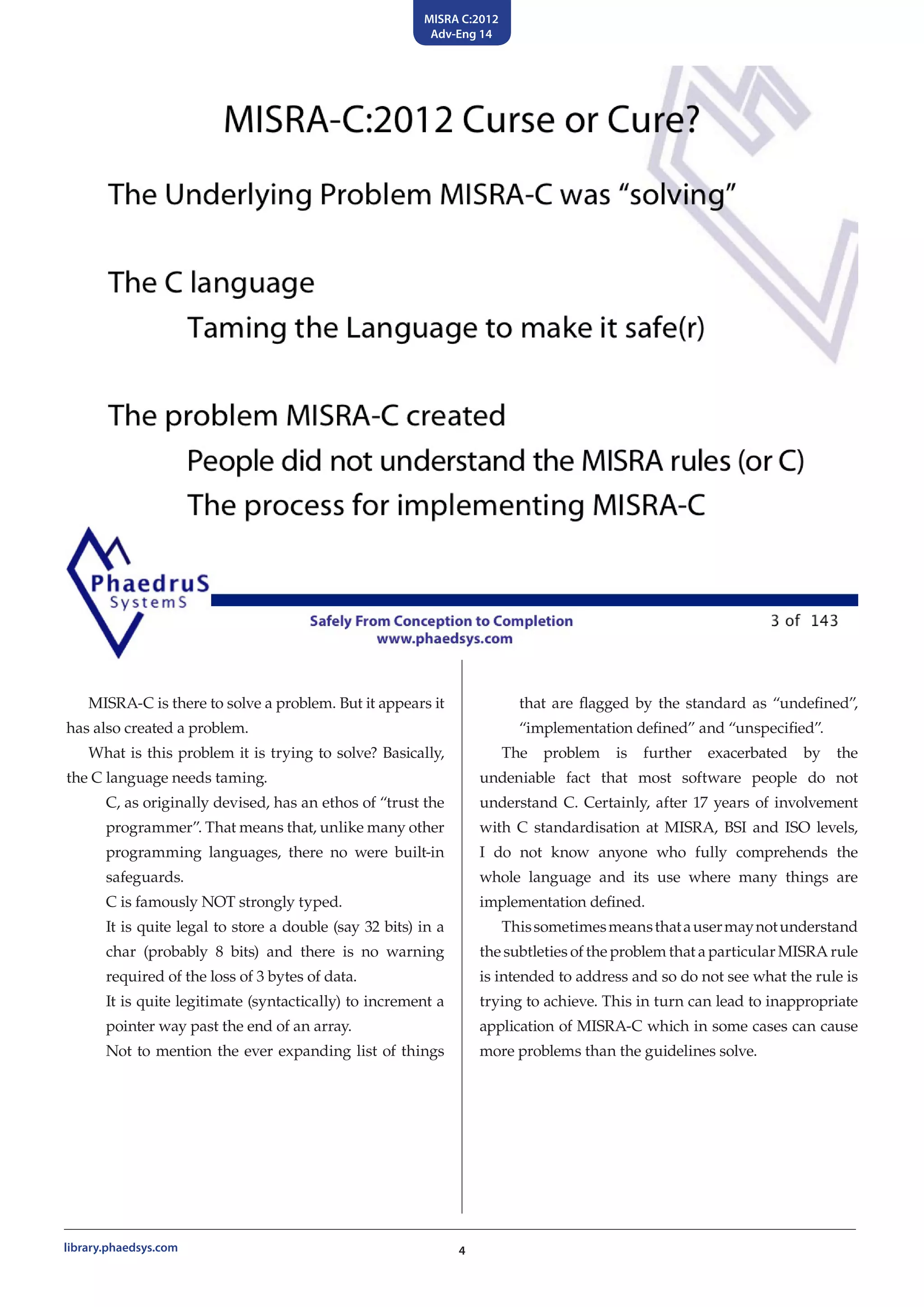 MISRA C:2012
Adv-Eng 14
4library.phaedsys.com
that are flagged by the standard as “undefined”,
“implementation defined” and “unspecified”.
The problem is further exacerbated by the
undeniable fact that most software people do not
understand C. Certainly, after 17 years of involvement
with C standardisation at MISRA, BSI and ISO levels,
I do not know anyone who fully comprehends the
whole language and its use where many things are
implementation defined.
Thissometimesmeansthatausermaynotunderstand
the subtleties of the problem that a particular MISRA rule
is intended to address and so do not see what the rule is
trying to achieve. This in turn can lead to inappropriate
application of MISRA-C which in some cases can cause
more problems than the guidelines solve.
MISRA-C is there to solve a problem. But it appears it
has also created a problem.
What is this problem it is trying to solve? Basically,
the C language needs taming.
C, as originally devised, has an ethos of “trust the
programmer”. That means that, unlike many other
programming languages, there no were built-in
safeguards.
C is famously NOT strongly typed.
It is quite legal to store a double (say 32 bits) in a
char (probably 8 bits) and there is no warning
required of the loss of 3 bytes of data.
It is quite legitimate (syntactically) to increment a
pointer way past the end of an array.
Not to mention the ever expanding list of things
 