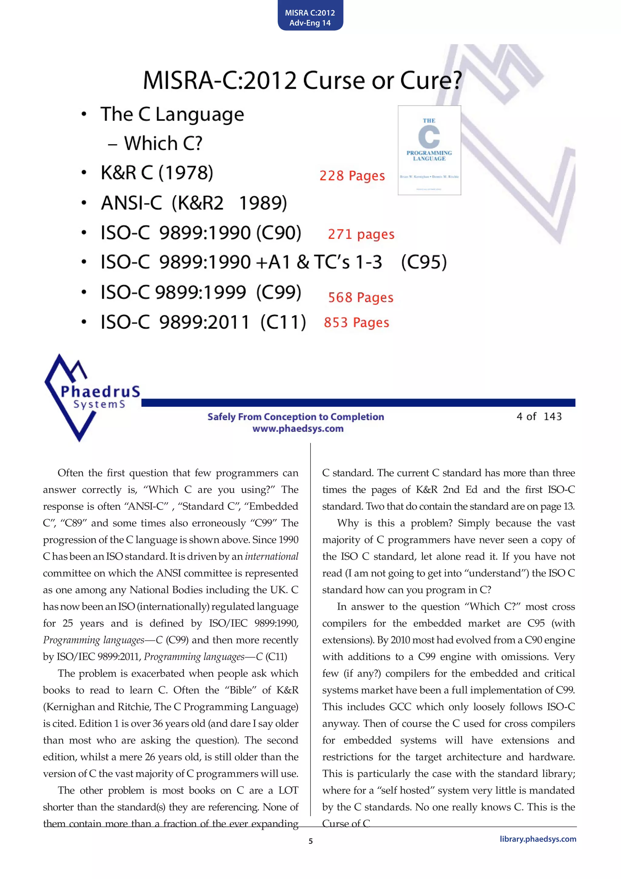 MISRA C:2012
Adv-Eng 14
5 library.phaedsys.com
Often the first question that few programmers can
answer correctly is, “Which C are you using?” The
response is often “ANSI-C” , “Standard C”, “Embedded
C”, “C89” and some times also erroneously “C99” The
progression of the C language is shown above. Since 1990
C has been an ISO standard. It is driven by an international
committee on which the ANSI committee is represented
as one among any National Bodies including the UK. C
has now been an ISO (internationally) regulated language
for 25 years and is defined by ISO/IEC 9899:1990,
Programming languages—C (C99) and then more recently
by ISO/IEC 9899:2011, Programming languages—C (C11)
The problem is exacerbated when people ask which
books to read to learn C. Often the “Bible” of K&R
(Kernighan and Ritchie, The C Programming Language)
is cited. Edition 1 is over 36 years old (and dare I say older
than most who are asking the question). The second
edition, whilst a mere 26 years old, is still older than the
version of C the vast majority of C programmers will use.
The other problem is most books on C are a LOT
shorter than the standard(s) they are referencing. None of
them contain more than a fraction of the ever expanding
C standard. The current C standard has more than three
times the pages of K&R 2nd Ed and the first ISO-C
standard. Two that do contain the standard are on page 13.
Why is this a problem? Simply because the vast
majority of C programmers have never seen a copy of
the ISO C standard, let alone read it. If you have not
read (I am not going to get into “understand”) the ISO C
standard how can you program in C?
In answer to the question “Which C?” most cross
compilers for the embedded market are C95 (with
extensions). By 2010 most had evolved from a C90 engine
with additions to a C99 engine with omissions. Very
few (if any?) compilers for the embedded and critical
systems market have been a full implementation of C99.
This includes GCC which only loosely follows ISO-C
anyway. Then of course the C used for cross compilers
for embedded systems will have extensions and
restrictions for the target architecture and hardware.
This is particularly the case with the standard library;
where for a “self hosted” system very little is mandated
by the C standards. No one really knows C. This is the
Curse of C
 