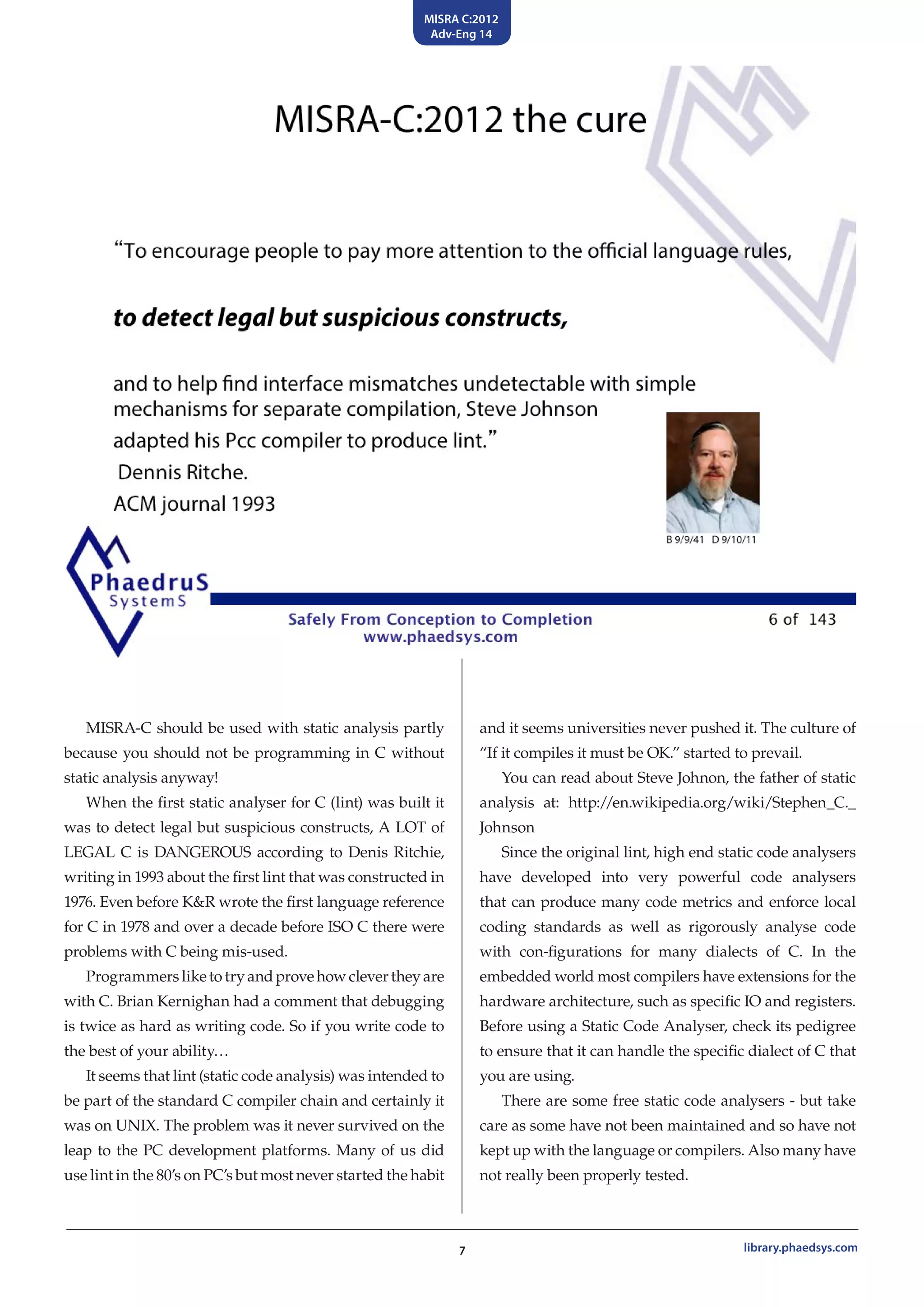 MISRA C:2012
Adv-Eng 14
7 library.phaedsys.com
MISRA-C should be used with static analysis partly
because you should not be programming in C without
static analysis anyway!
When the first static analyser for C (lint) was built it
was to detect legal but suspicious constructs, A LOT of
LEGAL C is DANGEROUS according to Denis Ritchie,
writing in 1993 about the first lint that was constructed in
1976. Even before K&R wrote the first language reference
for C in 1978 and over a decade before ISO C there were
problems with C being mis-used.
Programmersliketotryandprovehowclevertheyare
with C. Brian Kernighan had a comment that debugging
is twice as hard as writing code. So if you write code to
the best of your ability…
It seems that lint (static code analysis) was intended to
be part of the standard C compiler chain and certainly it
was on UNIX. The problem was it never survived on the
leap to the PC development platforms. Many of us did
use lint in the 80’s on PC’s but most never started the habit
and it seems universities never pushed it. The culture of
“If it compiles it must be OK.” started to prevail.
You can read about Steve Johnon, the father of static
analysis at: http://en.wikipedia.org/wiki/Stephen_C._
Johnson
Since the original lint, high end static code analysers
have developed into very powerful code analysers
that can produce many code metrics and enforce local
coding standards as well as rigorously analyse code
with con-figurations for many dialects of C. In the
embedded world most compilers have extensions for the
hardware architecture, such as specific IO and registers.
Before using a Static Code Analyser, check its pedigree
to ensure that it can handle the specific dialect of C that
you are using.
There are some free static code analysers - but take
care as some have not been maintained and so have not
kept up with the language or compilers. Also many have
not really been properly tested.
 