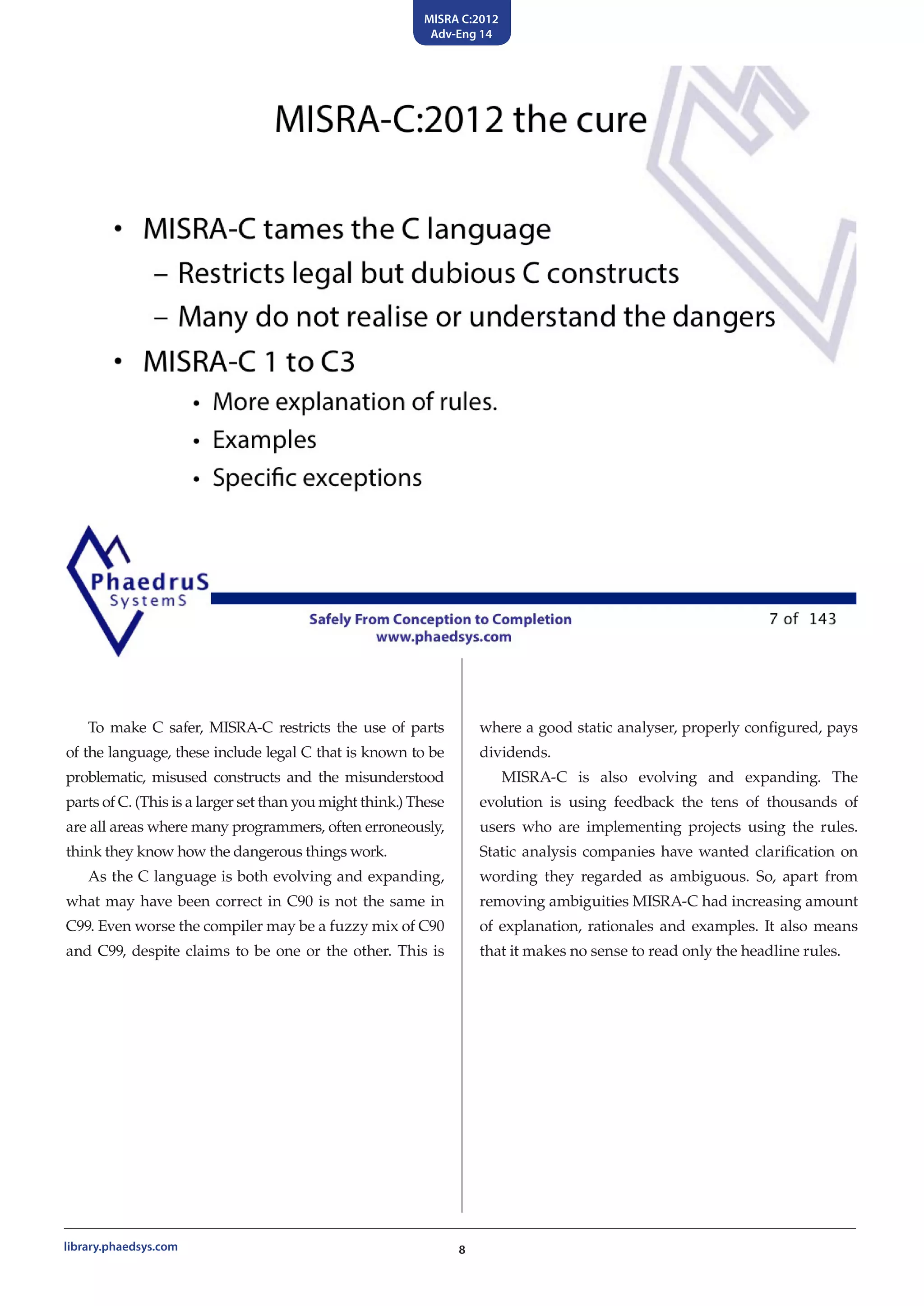 MISRA C:2012
Adv-Eng 14
8library.phaedsys.com
To make C safer, MISRA-C restricts the use of parts
of the language, these include legal C that is known to be
problematic, misused constructs and the misunderstood
parts of C. (This is a larger set than you might think.) These
are all areas where many programmers, often erroneously,
think they know how the dangerous things work.
As the C language is both evolving and expanding,
what may have been correct in C90 is not the same in
C99. Even worse the compiler may be a fuzzy mix of C90
and C99, despite claims to be one or the other. This is
where a good static analyser, properly configured, pays
dividends.
MISRA-C is also evolving and expanding. The
evolution is using feedback the tens of thousands of
users who are implementing projects using the rules.
Static analysis companies have wanted clarification on
wording they regarded as ambiguous. So, apart from
removing ambiguities MISRA-C had increasing amount
of explanation, rationales and examples. It also means
that it makes no sense to read only the headline rules.
 