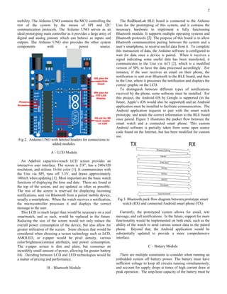 2
mobility. The Arduino UNO contains the MCU controlling the
rest of the system by the means of SPI and I2C
communication protocols. The Arduino UNO serves as an
ideal prototyping main controller as it provides a large array of
digital and analog pinouts which can behave as inputs and
outputs. The Arduino UNO also provides the other system
components with a power source.
Fig 2. Arduino UNO with labeled headers for connections to
added modules.
A – LCD Module
An Adafruit capacitive-touch LCD screen provides an
interactive user interface. The screen is 2.8”, has a 240x320
resolution, and utilizes 16-bit color [1]. It communicates with
the Uno via SPI, runs off 3.3V, and draws approximately
100mA when updating [1]. Most important are the basic watch
functions of displaying the time and date. These are found at
the top of the screen, and are updated as often as possible.
The rest of the screen is reserved for displaying incoming
notifications, sent via Bluetooth from a paired mobile device,
usually a smartphone. When the watch receives a notification,
the microcontroller processes it and displays the correct
message to the user.
This LCD is much larger than would be necessary on a real
smartwatch, and as such, would be replaced in the future.
Reducing the size of the screen would not only reduce the
overall power consumption of the device, but also allow for
greater utilization of the screen. Some choices that would be
considered when choosing a screen technology such as LCD,
AMOLED, or e-paper would be pixel density, various
color/brightness/contrast attributes, and power consumption.
The e-paper screen is dim and plain, but consumes an
incredibly small amount of power, allowing for greater battery
life. Deciding between LCD and LED technologies would be
a matter of pricing and performance.
B – Bluetooth Module
The RedBearLab BLE board is connected to the Arduino
Uno for the prototyping of this system, and it contains the
necessary hardware to implement a fully functioning
Bluetooth module. It supports multiple operating systems and
Bluetooth protocols [2]. The purpose of this board is to allow
Bluetooth communication pairing between the system and a
user’s smartphone, to receive useful data from it. To complete
this transaction of data, the Arduino software is configured to
wait for data once a device is paired. When it receives a
signal indicating some useful data has been transferred, it
communicates to the Uno via ACI [2], which is a modified
version of SPI, to have the data processed accordingly. For
instance, if the user receives an email on their phone, the
notification is sent over Bluetooth to the BLE board, and then
to the Uno, where it processes the notification and displays the
correct graphic on the LCD.
To distinguish between different types of notifications
received by the phone, some software must be installed. For
this project, the Android OS by Google is supported (in the
future, Apple’s iOS would also be supported) and an Android
application must be installed to facilitate communication. The
Android application requests to pair with the smart watch
prototype, and sends the correct information to the BLE board
once paired. Figure 3 illustrates the packet flow between the
smart watch and a connected smart phone. This custom
Android software is partially taken from some open source
code found on the Internet, but has been modified for custom
use.
Fig 3. Bluetooth pack flow diagram between prototype smart
watch (RX) and connected Android smart phone (TX)
Currently, the prototyped system allows for email, text
message, and call notifications. In the future, support for more
functionality would be implemented on both ends, such as the
ability of the watch to send various sensor data to the paired
phone. Beyond that, the Android application would be
substantially updated to provide a more comprehensive
interface.
C – Battery Module
There are multiple constraints to consider when running an
embedded system off battery power. The battery must have
sufficient voltage to keep all circuits running simultaneously,
and account for supply drops at times of high current draw at
peak operation. The amp-hour capacity of the battery must be
 