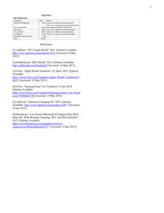 7
Appendix
References
[1] Adafruit, “TFT Touch Shield” 2015. [Online] Available:
http://www.adafruit.com/products/1651 [Accessed 14 May
2015].
[2] RedBearLab, “BLE Shield” 2015. [Online] Available:
http://redbearlab.com/bleshield/ [Accessed: 16 May 2015].
[3] iFixit, “Apple Watch Teardown” 23 April, 2015. [Online]
Available:
https://www.ifixit.com/Teardown/Apple+Watch+Teardown/4
0655. [Accessed: 18 May 2015].
[4] iFixit, “Samsung Gear Live Teardown” 8 July 2014.
[Online] Available:
https://www.ifixit.com/Teardown/Samsung+Gear+Live+Teard
own/27038#s66770 [Accessed: 18 May 2015].
[5] AdaFruit, “Inductive Charging Set” 2015. [Online]
Available: http://www.adafruit.com/products/1407 [Accessed:
4 June 2015].
[6] Broadcom, “Low-Power Bluetooth 4.0 Single-Chip, BLE-
Only SoC With Wireless Charging, NFC And RSA Security”
2015. [Online] Available:
https://www.broadcom.com/products/wireless-
connectivity/bluetooth/bcm20737 [Accessed: 4 June 2015].
 