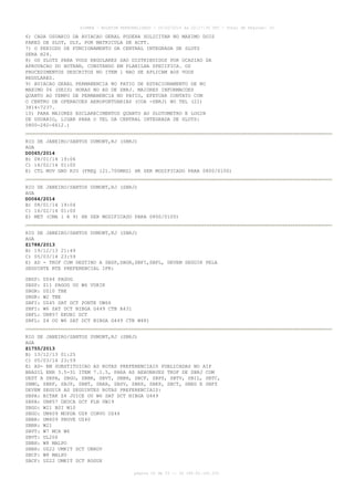 AISWEB - BOLETIM PERSONALIZADO - 10/02/2014 às 22:17:35 UTC - Total de Páginas: 33

6) CADA USUARIO DA AVIACAO GERAL PODERA SOLICITAR NO MAXIMO DOIS
PARES DE SLOT, DLY, POR MATRICULA DE ACFT.
7) O PERIODO DE FUNCIONAMENTO DA CENTRAL INTEGRADA DE SLOTS
SERA H24.
8) OS SLOTS PARA VOOS REGULARES SAO DISTRIBUIDOS POR OCASIAO DA
APROVACAO DO HOTRAN, CONSTANDO EM PLANILHA SPECIFICA. OS
PROCEDIMENTOS DESCRITOS NO ITEM 1 NAO SE APLICAM AOS VOOS
REGULARES.
9) AVIACAO GERAL PERMANENCIA NO PATIO DE ESTACIONAMENTO DE NO
MAXIMO 06 (SEIS) HORAS NO AD DE SBRJ. MAIORES INFORMACOES
QUANTO AO TEMPO DE PERMANENCIA NO PATIO, EFETUAR CONTATO COM
O CENTRO DE OPERACOES AEROPORTUARIAS (COA -SBRJ) NO TEL (21)
3814-7237.
10) PARA MAIORES ESCLARECIMENTOS QUANTO AO SLOTOMETRO E LOGIN
DE USUARIO, LIGAR PARA O TEL DA CENTRAL INTEGRADA DE SLOTS:
0800-282-6612.)
RIO DE JANEIRO/SANTOS DUMONT,RJ (SBRJ)
AGA
D0065/2014
B) 08/01/14 19:06
C) 16/02/14 01:00
E) CTL MOV GND RIO (FREQ 121.700MHZ) HR SER MODIFICADO PARA 0800/0100)
RIO DE JANEIRO/SANTOS DUMONT,RJ (SBRJ)
AGA
D0064/2014
B) 08/01/14 19:04
C) 16/02/14 01:00
E) MET (CMA 1 A 9) HR SER MODIFICADO PARA 0800/0100)
RIO DE JANEIRO/SANTOS DUMONT,RJ (SBRJ)
AGA
Z1788/2013
B) 19/12/13 21:49
C) 05/03/14 23:59
E) AD - TKOF COM DESTINO A SBSP,SBGR,SBFI,SBFL, DEVEM SEGUIR PELA
SEGUINTE RTE PREFERENCIAL IFR:
SBSP:
SBSP:
SBGR:
SBGR:
SBFI:
SBFI:
SBFL:
SBFL:

UZ44 PAGOG
Z11 PAGOG OU W6 VUKIK
UZ10 TBE
W2 TBE
UZ45 SAT DCT PONTE UW66
W6 SAT DCT NIBGA G449 CTB A431
UN857 EKUBI DCT
Z4 OU W6 SAT DCT NIBGA G449 CTB W48)

RIO DE JANEIRO/SANTOS DUMONT,RJ (SBRJ)
AGA
Z1755/2013
B) 13/12/13 01:25
C) 05/03/14 23:59
E) AD- EM SUBSTITUICAO AS ROTAS PREFERENCIAIS PUBLICADAS NO AIP
BRASIL ENR 3.5-31 ITEM 7.1.5, PARA AS AERONAVES TKOF DE SBRJ COM
DEST A SBPA, SBGO, SBBR, SBVT, SBBH, SBCF, SBPS, SBTV, SBIL, SBTC,
SBMO, SBRF, SBJP, SBNT, SBAR, SBSV, SBRP, SBKP, SBCT, SBEG E SBFZ
DEVEM SEGUIR AS SEGUINTES ROTAS PREFERENCIAIS:
SBPA: BITAK Z4 JUICE OU W6 SAT DCT NIBGA G449
SBPA: UN857 DEUCA DCT FLN UW19
SBGO: W21 BSI W10
SBGO: UM409 MOPDA UZ8 CORVO UZ46
SBBR: UM409 PROVE UZ40
SBBR: W21
SBVT: W7 MCA W6
SBVT: UL206
SBBH: W8 MALPO
SBBH: UZ22 UMKIT DCT UBROV
SBCF: W8 MALPO
SBCF: UZ22 UMKIT DCT ROGUX
página 22 de 33 :: IP 189.62.162.251

 