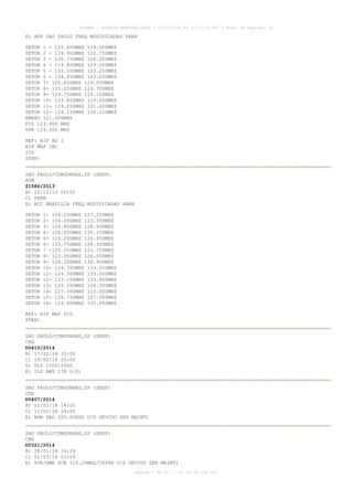 AISWEB - BOLETIM PERSONALIZADO - 10/02/2014 às 22:17:35 UTC - Total de Páginas: 33

E) APP SAO PAULO FREQ MODIFICADAS PARA
SETOR 1 - 125.600MHZ 119.600MHZ
SETOR 2 - 134.900MHZ 122.750MHZ
SETOR 3 - 135.750MHZ 120.050MHZ
SETOR 4 - 119.800MHZ 129.000MHZ
SETOR 5 - 132.100MHZ 120.250MHZ
SETOR 6 - 134.650MHZ 123.250MHZ
SETOR 7- 120.450MHZ 129.050MHZ
SETOR 8- 135.250MHZ 124.700MHZ
SETOR 9- 129.750MHZ 119.150MHZ
SETOR 10- 133.850MHZ 119.050MHZ
SETOR 11- 119.250MHZ 121.400MHZ
SETOR 12- 124.150MHZ 134.150MHZ
EMERG 121.500MHZ
FIS 123.900 MHZ
VFR 129.500 MHZ
REF: AIP AD 2
AIP MAP IAC
SID
STAR)
SAO PAULO/CONGONHAS,SP (SBSP)
ATM
Z1586/2013
B) 12/12/13 00:00
C) PERM
E) ACC BRASILIA FREQ MODIFICADAS PARA
SETOR
SETOR
SETOR
SETOR
SETOR
SETOR
SETOR
SETOR
SETOR
SETOR
SETOR
SETOR
SETOR
SETOR
SETOR
SETOR

1- 126.150MHZ 127.250MHZ
2- 134.000MHZ 123.350MHZ
3- 126.800MHZ 128.500MHZ
4- 128.050MHZ 135.150MHZ
5- 124.200MHZ 126.450MHZ
6- 133.750MHZ 128.300MHZ
7 -125.050MHZ 123.750MHZ
8- 123.950MHZ 126.050MHZ
9- 128.200MHZ 135.900MHZ
10- 124.700MHZ 133.050MHZ
11- 124.500MHZ 135.000MHZ
12- 133.100MHZ 133.900MHZ
13- 125.550MHZ 124.300MHZ
14- 127.000MHZ 123.000MHZ
15- 126.750MHZ 127.300MHZ
16- 124.800MHZ 135.550MHZ

REF: AIP MAP SID
STAR)
SAO PAULO/CONGONHAS,SP (SBSP)
CNS
D0410/2014
B) 17/02/14 15:00
C) 19/02/14 20:00
D) DLY 1500/2000
E) ILS RWY 17R U/S)
SAO PAULO/CONGONHAS,SP (SBSP)
CNS
D0407/2014
B) 11/02/14 14:00
C) 11/02/14 19:00
E) NDB DAD 200.00KHZ U/S DEVIDO SER MAINT)
SAO PAULO/CONGONHAS,SP (SBSP)
CNS
D0321/2014
B) 28/01/14 19:29
C) 01/03/14 03:00
E) VOR/DME SCB 115.20MHZ/CH99X U/S DEVIDO SER MAINT)
página 7 de 33 :: IP 189.62.162.251

 