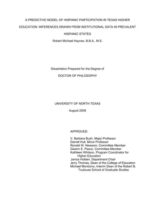 A PREDICTIVE MODEL OF HISPANIC PARTICIPATION IN TEXAS HIGHER
EDUCATION: INFERENCES DRAWN FROM INSTITUTIONAL DATA IN PREVALENT
HISPANIC STATES
Robert Michael Haynes, B.B.A., M.S.
Dissertation Prepared for the Degree of
DOCTOR OF PHILOSOPHY
UNIVERSITY OF NORTH TEXAS
August 2009
APPROVED:
V. Barbara Bush, Major Professor
Darrell Hull, Minor Professor
Ronald W. Newsom, Committee Member
Gwenn E. Pasco, Committee Member
Kathleen Whitson, Program Coordinator for
Higher Education
Janice Holden, Department Chair
Jerry Thomas, Dean of the College of Education
Michael Monticino, Interim Dean of the Robert B.
Toulouse School of Graduate Studies
 