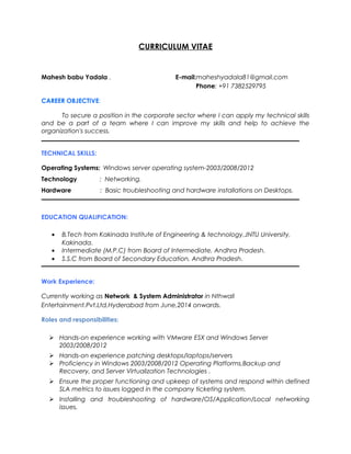 CURRICULUM VITAE
Mahesh babu Yadala . E-mail:maheshyadala81@gmail.com
Phone: +91 7382529795
CAREER OBJECTIVE:
To secure a position in the corporate sector where I can apply my technical skills
and be a part of a team where I can improve my skills and help to achieve the
organization's success.
TECHNICAL SKILLS:
Operating Systems: Windows server operating system-2003/2008/2012
Technology : Networking.
Hardware : Basic troubleshooting and hardware installations on Desktops.
EDUCATION QUALIFICATION:
• B.Tech from Kakinada Institute of Engineering & technology,JNTU University,
Kakinada.
• Intermediate (M.P.C) from Board of Intermediate, Andhra Pradesh.
• S.S.C from Board of Secondary Education, Andhra Pradesh.
Work Experience:
Currently working as Network & System Administrator in Nthwall
Entertainment.Pvt.Ltd,Hyderabad from June,2014 onwards.
Roles and responsibilities:
 Hands-on experience working with VMware ESX and Windows Server
2003/2008/2012
 Hands-on experience patching desktops/laptops/servers
 Proficiency in Windows 2003/2008/2012 Operating Platforms,Backup and
Recovery, and Server Virtualization Technologies .
 Ensure the proper functioning and upkeep of systems and respond within defined
SLA metrics to issues logged in the company ticketing system.
 Installing and troubleshooting of hardware/OS/Application/Local networking
issues.
 