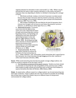 negotiate identities for themselves in their social worlds” (p. 1120). While it may be
assumed that the need to make a positive impression is a key motive, the level of
impression does vary depending on whether an individual is interacting with a stranger
or friend.
o With friends and family: modesty is the level of impression normally enacted
because there has been interaction with the presenter previously, so they have
some knowledge of the presenter’s behaviors, past successes and achievements
(Bortree, 2005; Tice et. al., 1995).
o With strangers: boastfulness will most likely be the level of impression that is
enacted since strangers will not know as much about the presenter’s previous
behaviors, so self-disclosure will be high (Tice et. al., 1995).
♦ Relationship formation: A common
occurrence since the debut of chat
rooms and e-mail, relationship formation
through social-networking sites continue.
Expressing intimacy, sharing feelings and
self-disclosure have been examined in
relationship formation via the web
(Bortree, 2005; McKenna, Green &
Gleason, 2002). By joining group blogs
where interests are shared, opposed to
physical attractiveness alone,
relationships are more likely to become
intimate quickly and remain stable
(McKenna, et. al., 2002).
♦ Virtual communities: By joining
blogs where interests are shared, the
formation of virtual communities can
occur. Unlike traditional, “real” communities, virtual communities don’t require face-to-
face interaction, but virtual interaction through blogging and the other methods of
online social interaction (Hartelius, 2005).
Issues: While social-networking sites have become popular amongst college students, new
issues are arising at campuses across the nation, such as:
♦ First Amendment protections & free speech concerns: Students at private schools
or universities are bound by the rules and guidelines of the university (such as HPU),
while students at public schools and universities (such as UH) have more freedom to
express themselves (Kornblum & Marklein, 2006; Zelezny, 2004).
Goals: As stated earlier, sufficient research on college students’ use of social-networking sites
hasn’t been conducted. I hope to address this new area of research to broaden the knowledge
base of these sites to determine whether they are an effective means of interpersonal
communication for college students.
 