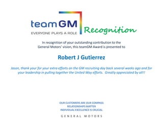 In recognition of your outstanding contribution to the
General Motors’ vision, this teamGM Award is presented to
Robert J Gutierrez
Jason, thank your for your extra efforts on the GM recruiting day back several weeks ago and for
your leadership in pulling together the United Way efforts. Greatly appreciated by all!!
Recognition
OUR CUSTOMERS ARE OUR COMPASS
RELATIONSHIPS MATTER
INDIVIDUAL EXCELLENCE IS CRUCIAL
 