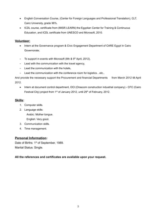 • English Conversation Course, (Center for Foreign Languages and Professional Translation), CLT,
Cairo University, grade 96%.
• ICDL course, certificate from (MISR LEARN) the Egyptian Center for Training & Continuous
Education, and ICDL certificate from UNESCO and Microsoft, 2010.
Volunteer:
• Intern at the Governance program & Civic Engagement Department of CARE Egypt In Cairo
Governorate;
- To support in events with Microsoft (8th & 9th
April, 2012),
- Lead with the communication with the travel agency,
- Lead the communication with the hotels,
- Lead the communication with the conference room for logistics…etc.,
And provide the necessary support the Procurement and financial Departments from March 2012 till April
2012.
• Intern at document control department, OCI (Orascom construction industrial company) - CFC (Cairo
Festival City) project from 1st
of January 2012, until 29th
of February, 2012.
Skills:
1. Computer skills.
2. Language skills:
Arabic: Mother tongue.
English: Very good.
3. Communication skills.
4. Time management.
Personal Information:
Date of Births: 1st
of September, 1989.
Marital Status: Single.
All the references and certificates are available upon your request.
3
 