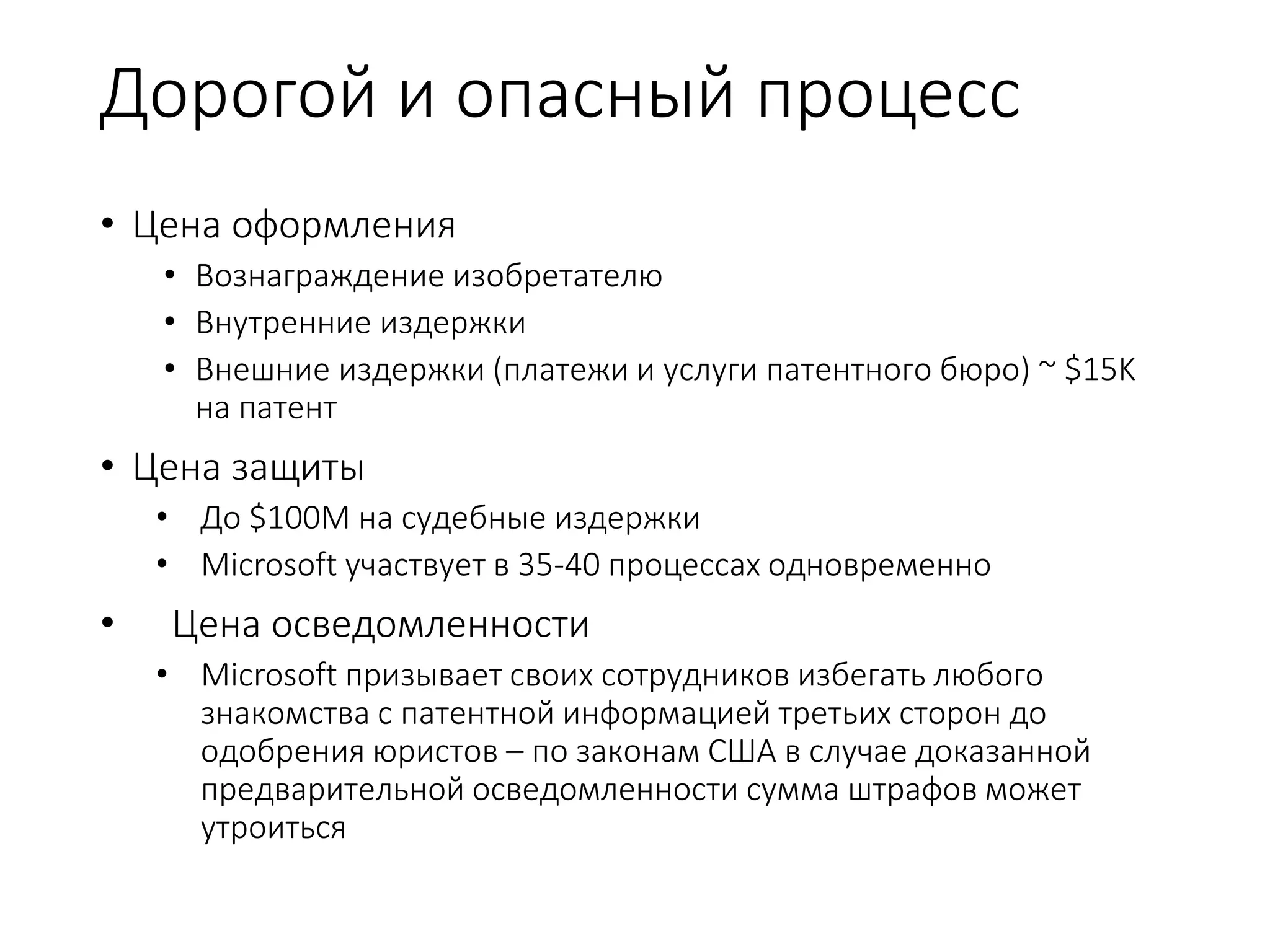 Дорогой и опасный процесс
• Цена оформления
• Вознаграждение изобретателю
• Внутренние издержки
• Внешние издержки (платежи и услуги патентного бюро) ~ $15K
на патент
• Цена защиты
• До $100M на судебные издержки
• Microsoft участвует в 35-40 процессах одновременно
• Цена осведомленности
• Microsoft призывает своих сотрудников избегать любого
знакомства с патентной информацией третьих сторон до
одобрения юристов – по законам США в случае доказанной
предварительной осведомленности сумма штрафов может
утроиться
 