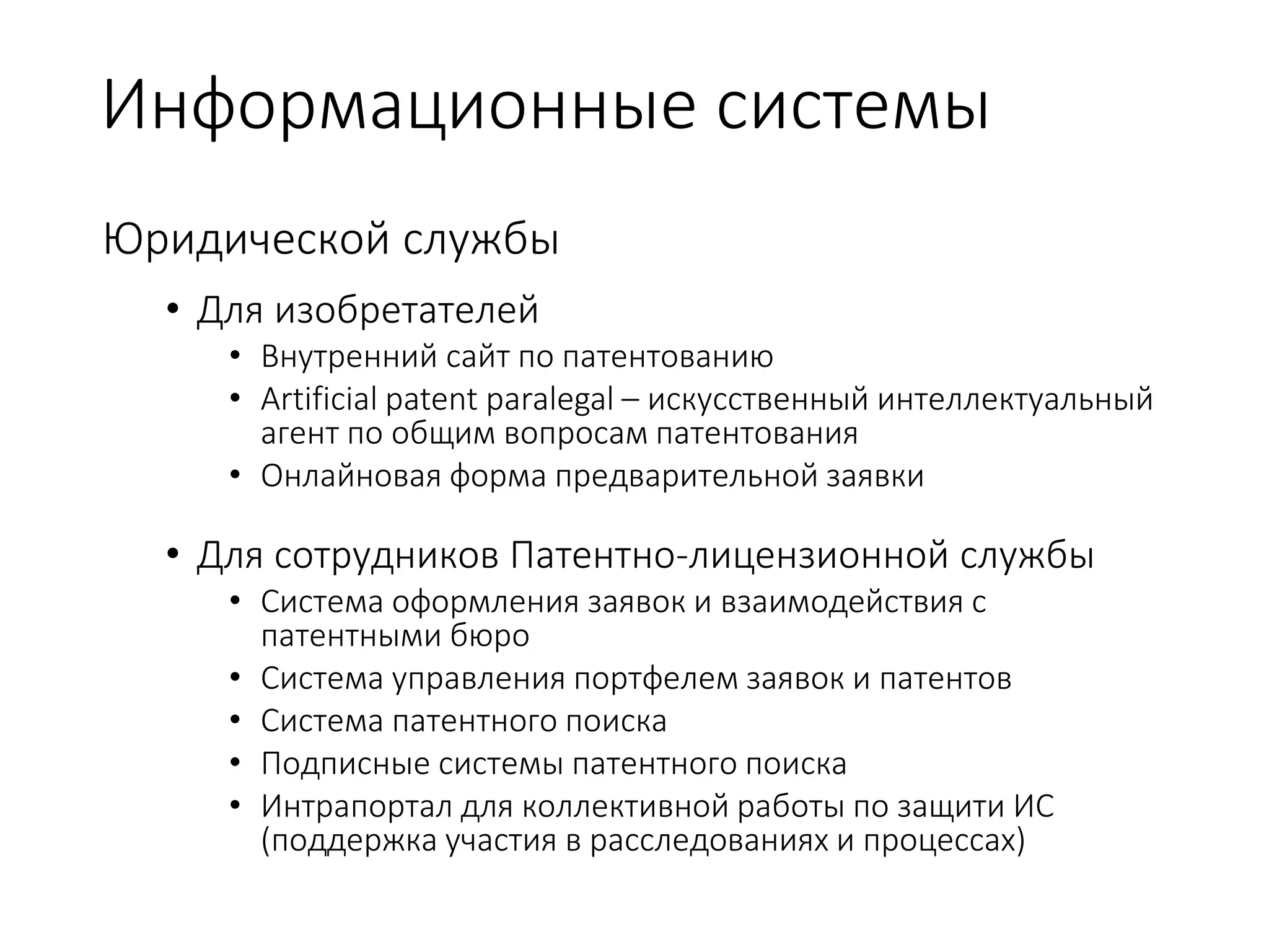 Информационные системы
Юридической службы
• Для изобретателей
• Внутренний сайт по патентованию
• Artificial patent paralegal – искусственный интеллектуальный
агент по общим вопросам патентования
• Онлайновая форма предварительной заявки
• Для сотрудников Патентно-лицензионной службы
• Система оформления заявок и взаимодействия с
патентными бюро
• Система управления портфелем заявок и патентов
• Система патентного поиска
• Подписные системы патентного поиска
• Интрапортал для коллективной работы по защити ИС
(поддержка участия в расследованиях и процессах)
 